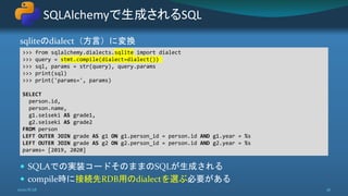 sqliteのdialect（方言）に変換
 SQLAでの実装コードそのままのSQLが生成される
 compile時に接続先RDB用のdialectを選ぶ必要がある
SQLAlchemyで生成されるSQL
2020/8/28 36
>>> from sqlalchemy.dialects.sqlite import dialect
>>> query = stmt.compile(dialect=dialect())
>>> sql, params = str(query), query.params
>>> print(sql)
>>> print('params=', params)
SELECT
person.id,
person.name,
g1.seiseki AS grade1,
g2.seiseki AS grade2
FROM person
LEFT OUTER JOIN grade AS g1 ON g1.person_id = person.id AND g1.year = %s
LEFT OUTER JOIN grade AS g2 ON g2.person_id = person.id AND g2.year = %s
params= [2019, 2020]
 