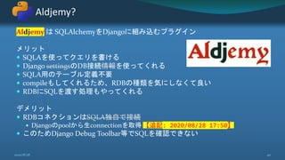 Aldjemy は SQLAlchemyをDjangoに組み込むプラグイン
メリット
 SQLAを使ってクエリを書ける
 Django settingsのDB接続情報を使ってくれる
 SQLA用のテーブル定義不要
 compileもしてくれるため、RDBの種類を気にしなくて良い
 RDBにSQLを渡す処理もやってくれる
デメリット
 RDBコネクションはSQLA独自で接続
 Djangoのpoolから生connectionを取得 【追記: 2020/08/28 17:50】
 このためDjango Debug Toolbar等でSQLを確認できない
Aldjemy?
2020/8/28 40
 