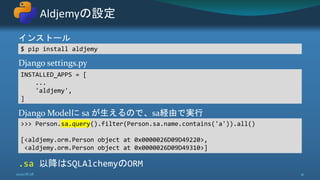 インストール
Django settings.py
Django Modelに sa が生えるので、sa経由で実行
.sa 以降はSQLAlchemyのORM
Aldjemyの設定
2020/8/28 41
$ pip install aldjemy
INSTALLED_APPS = [
...
'aldjemy',
]
>>> Person.sa.query().filter(Person.sa.name.contains('a')).all()
[<aldjemy.orm.Person object at 0x0000026D09D49220>,
<aldjemy.orm.Person object at 0x0000026D09D49310>]
 