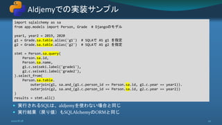  実行されるSQLは、aldjemyを使わない場合と同じ
 実行結果（戻り値）もSQLAlchemyのORMと同じ
Aldjemyでの実装サンプル
2020/8/28 42
import sqlalchemy as sa
from app.models import Person, Grade # Djangoのモデル
year1, year2 = 2019, 2020
g1 = Grade.sa.table.alias('g1') # SQLAで AS g1 を指定
g2 = Grade.sa.table.alias('g2') # SQLAで AS g2 を指定
stmt = Person.sa.query(
Person.sa.id,
Person.sa.name,
g1.c.seiseki.label('grade1'),
g2.c.seiseki.label('grade2'),
).select_from(
Person.sa.table.
outerjoin(g1, sa.and_(g1.c.person_id == Person.sa.id, g1.c.year == year1)).
outerjoin(g2, sa.and_(g2.c.person_id == Person.sa.id, g2.c.year == year2))
)
results = stmt.all()
 
