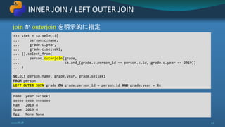 join か outerjoin を明示的に指定
INNER JOIN / LEFT OUTER JOIN
2020/8/28 45
>>> stmt = sa.select([
... person.c.name,
... grade.c.year,
... grade.c.seiseki,
... ]).select_from(
... person.outerjoin(grade,
... sa.and_(grade.c.person_id == person.c.id, grade.c.year == 2019))
... )
SELECT person.name, grade.year, grade.seiseki
FROM person
LEFT OUTER JOIN grade ON grade.person_id = person.id AND grade.year = %s
name year seiseki
===== ==== =======
Ham 2019 4
Spam 2019 4
Egg None None
 