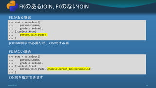 FKがある場合
JOINの明示は必要だが、ON句は不要
FKがない場合
ON句を指定できます
FKのあるJOIN, FKのないJOIN
2020/8/28 46
>>> stmt = sa.select([
... person.c.name,
... grade.c.seiseki,
... ]).select_from(
... person.join(grade)
... )
>>> stmt = sa.select([
... person.c.name,
... grade.c.seiseki,
... ]).select_from(
... person.join(grade, grade.c.person_id==person.c.id)
... )
 