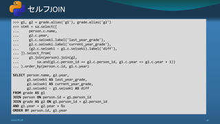 セルフJOIN
2020/8/28 47
>>> g1, g2 = grade.alias('g1'), grade.alias('g2')
>>> stmt = sa.select([
... person.c.name,
... g2.c.year,
... g1.c.seiseki.label('last_year_grade'),
... g2.c.seiseki.label('current_year_grade'),
... (g2.c.seiseki - g1.c.seiseki).label('diff'),
... ]).select_from(
... g1.join(person).join(g2,
... sa.and(g1.c.person_id == g2.c.person_id, g1.c.year == g2.c.year + 1))
... ).order_by(person.c.id, g1.c.year)
SELECT person.name, g2.year,
g1.seiseki AS last_year_grade,
g2.seiseki AS current_year_grade,
g2.seiseki - g1.seiseki AS diff
FROM grade AS g1
JOIN person ON person.id = g1.person_id
JOIN grade AS g2 ON g1.person_id = g2.person_id
AND g1.year = g2.year + %s
ORDER BY person.id, g1.year
 