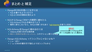  DjangoのORMを使いこなすには
 SQLを書けるようになろう
 SQLとORMの関係を覚えよう
 SQLからDjango ORMへの翻訳に疲れたら
 SQLAlchemyでSQLを組み立てよう
 動的に変化しないなら、生SQLを書くのもあり（sql-importerを使うと安全）
 SQLAlchemyをDjangoに組み込むには
 Aldjemyを使うのが比較的楽
 細かく制御が必要になったら、コネクション周りを実装
 Django+SQLAlchemy ってシンプルじゃないよね？
 (･ω･`)はい
 (´･ω･)ORMの書き方で悩むよりはシンプルかと
まとめ と 補足
492020/8/28
【訂正】
connection周りでDjangoのサ
ポートが必要になった場合は、
 