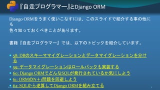 Django ORMをうまく使いこなすには、このスライドで紹介する事の他に
も
色々知っておくべきことがあります。
書籍『自走プログラマー』では、以下のトピックを紹介しています。
 58: DBのスキーママイグレーションとデータマイグレーションを分け
る
 59: データマイグレーションはロールバックも実装する
 60: Django ORMでどんなSQLが発行されているか気にしよう
 61: ORMのN＋1問題を回避しよう
 62: SQLから逆算してDjango ORMを組み立てる
『自走プログラマー』とDjango ORM
2020/8/28 5
 