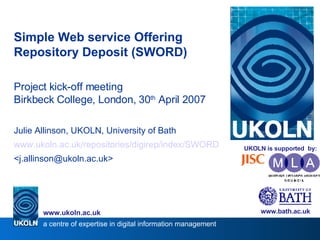 Simple Web service Offering Repository Deposit (SWORD)‏ Project kick-off meeting Birkbeck College, London, 30 th  April 2007 Julie Allinson, UKOLN, University of Bath www.ukoln.ac.uk/repositories/digirep/index/SWORD <j.allinson@ukoln.ac.uk> www.bath.ac.uk a centre of expertise in digital information management www.ukoln.ac.uk UKOLN is supported  by: 