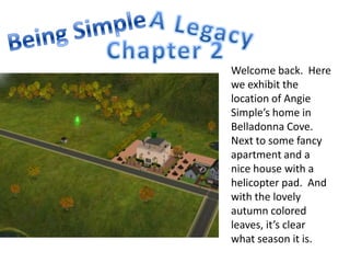 A Legacy Being Simple Chapter 2 Welcome back.  Here we exhibit the location of Angie Simple’s home in Belladonna Cove.  Next to some fancy apartment and a nice house with a helicopter pad.  And with the lovely autumn colored leaves, it’s clear what season it is. 