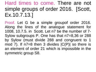 Hard times to come. There are not
simple groups of order 2016. [Scott,
Ex.10.7.13.]
Proof. Let G be a simple groupof order 2016.
Along the lines of the analogue statement for
1008, 10.7.5. in Scott. Let n7 be the number of 7-
Sylow subgroups P. One has that n7=8,36 or 288
by Sylow (must divide 288 and congruent to 1
mod 7). If n7=8 then 3 divides |C(P)| so there is
an element of order 21 which is impossible in the
symmetric group S8.
 