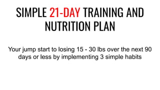 SIMPLE 21-DAY TRAINING AND
NUTRITION PLAN
Your jump start to losing 15 - 30 lbs over the next 90
days or less by implementing 3 simple habits
 