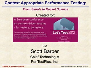 Context Appropriate Performance Testing:
                      From Simple to Rocket Science

                              Created for:




                                  By:

                           Scott Barber
                           Chief Technologist
                           PerfTestPlus, Inc.
Simple to Rocket Science                        © 2012 PerfTestPlus, Inc. All rights reserved.
 