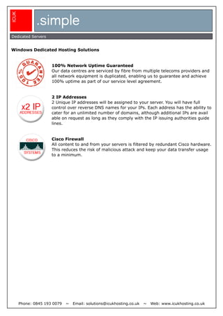 .simple
ICUK



Dedicated Servers


Windows Dedicated Hosting Solutions


                      100% Network Uptime Guaranteed
                      Our data centres are serviced by fibre from multiple telecoms providers and
                      all network equipment is duplicated, enabling us to guarantee and achieve
                      100% uptime as part of our service level agreement.


                      2 IP Addresses
                      2 Unique IP addresses will be assigned to your server. You will have full
                      control over reverse DNS names for your IPs. Each address has the ability to
                      cater for an unlimited number of domains, although additional IPs are avail
                      able on request as long as they comply with the IP issuing authorities guide
                      lines.


                      Cisco Firewall
                      All content to and from your servers is filtered by redundant Cisco hardware.
                      This reduces the risk of malicious attack and keep your data transfer usage
                      to a minimum.




       Phone: 0845 193 0079   ~   Email: solutions@icukhosting.co.uk   ~   Web: www.icukhosting.co.uk
 