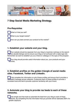 7 Step Social Media Marketing Strategy.


Pre-Requisites
    What is it that you sell?

    What is your target market?

    How can you best connect your product to this market?




1. Establish your website and your blog.
    Your website should be separate from your blog to maximize rankings on the search
engines (double listings) and to ensure your blog is not confused with a sales type site.
Remember we want to establish you as a friend or colleague in the eyes of the prospect.

    Your blog should provide useful information about you, your products and your
  services.




2. Establish proﬁles on the golden triangle of social media
sites. Facebook, Twitter and Linkedin.
    Fully complete the information on all of these proﬁles and ensure that it provides a
consistent message across networks. Customize each of these proﬁles to provide a
consistent look and feel to provide customer familiarity with your brand.




3. Automate your blog to provide rss feeds to each of these
networks.
    Use simple and free tools to automate the feed from your blog to each of these
  networks. By completing this the information that you provide will be replicated 300% for
  greater exposure.
 
