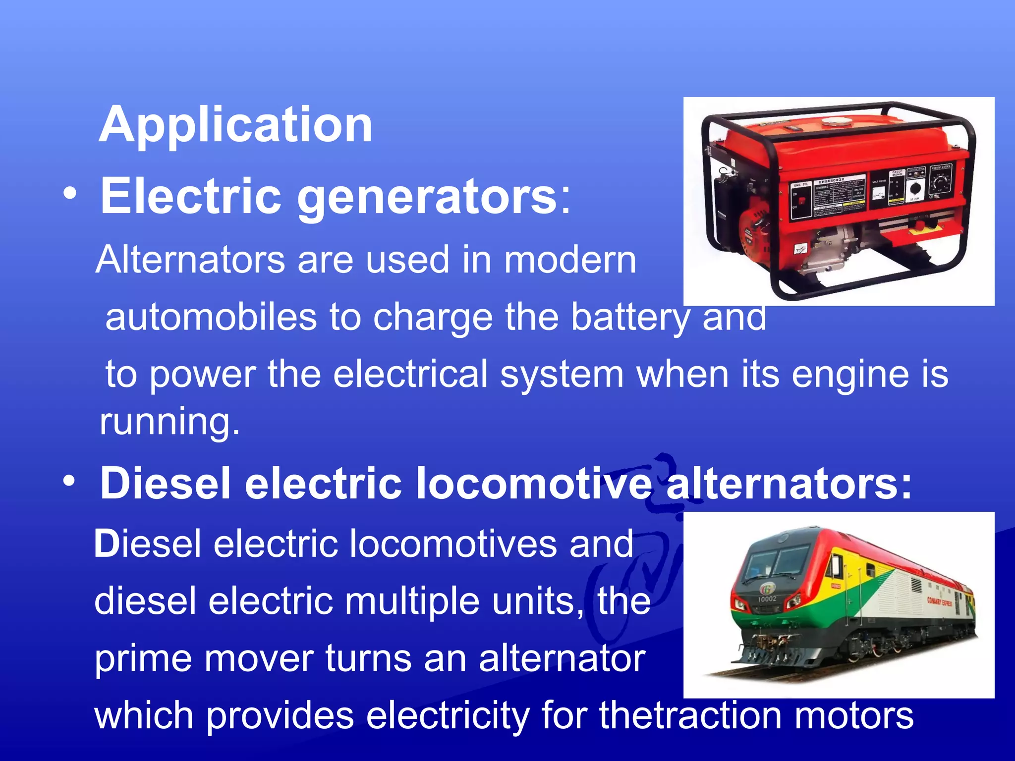 Application
• Electric generators:
Alternators are used in modern
automobiles to charge the battery and
to power the electrical system when its engine is
running.
• Diesel electric locomotive alternators:
Diesel electric locomotives and
diesel electric multiple units, the
prime mover turns an alternator
which provides electricity for thetraction motors
 