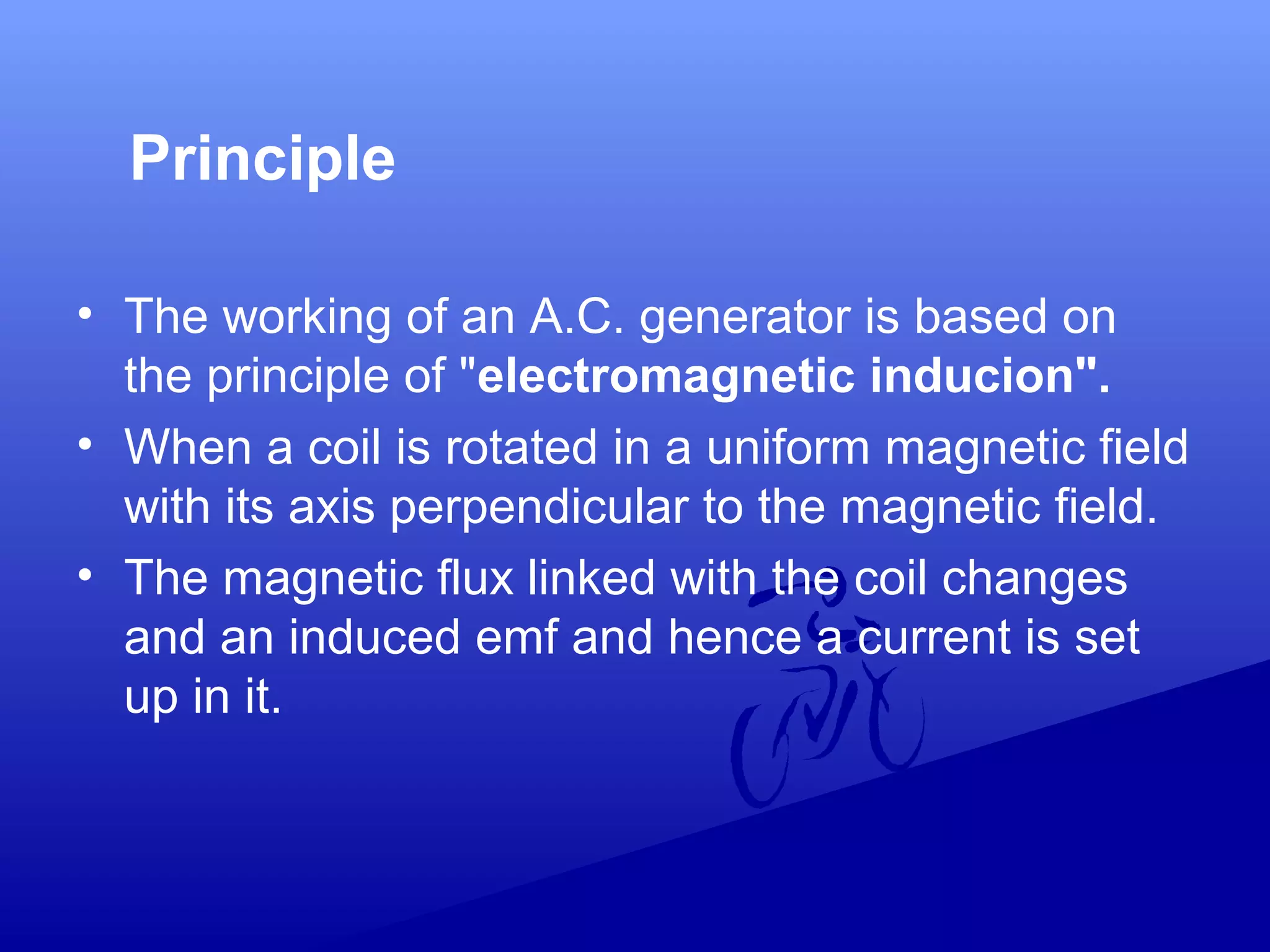Principle
• The working of an A.C. generator is based on
the principle of "electromagnetic inducion".
• When a coil is rotated in a uniform magnetic field
with its axis perpendicular to the magnetic field.
• The magnetic flux linked with the coil changes
and an induced emf and hence a current is set
up in it.
 