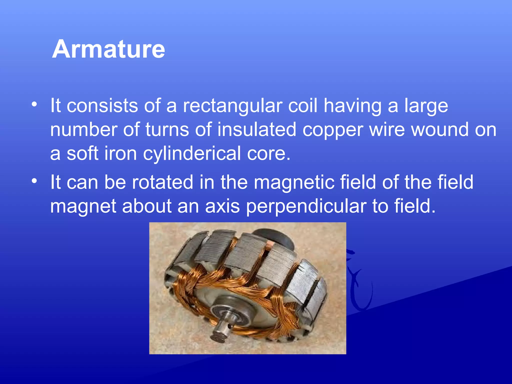 Armature
• It consists of a rectangular coil having a large
number of turns of insulated copper wire wound on
a soft iron cylinderical core.
• It can be rotated in the magnetic field of the field
magnet about an axis perpendicular to field.
 