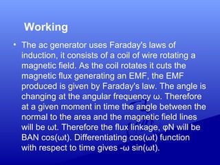 Working
• The ac generator uses Faraday's laws of
induction, it consists of a coil of wire rotating a
magnetic field. As the coil rotates it cuts the
magnetic flux generating an EMF, the EMF
produced is given by Faraday's law. The angle is
changing at the angular frequency ω. Therefore
at a given moment in time the angle between the
normal to the area and the magnetic field lines
will be ωt. Therefore the flux linkage, φN will be
BAN cos(ωt). Differentiating cos(ωt) function
with respect to time gives -ω sin(ωt).
 