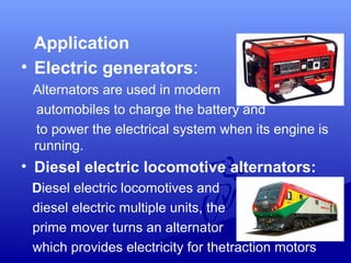 Application
• Electric generators:
Alternators are used in modern
automobiles to charge the battery and
to power the electrical system when its engine is
running.
• Diesel electric locomotive alternators:
Diesel electric locomotives and
diesel electric multiple units, the
prime mover turns an alternator
which provides electricity for thetraction motors
 