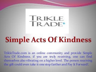 TrikleTrade.com is an online community and provide Simple
Acts Of Kindness. if you are truly receiving, one can find
themselves also vibrating on a higher level. The person receiving
the gift could even take it one step farther and Pay It Forward!.
 