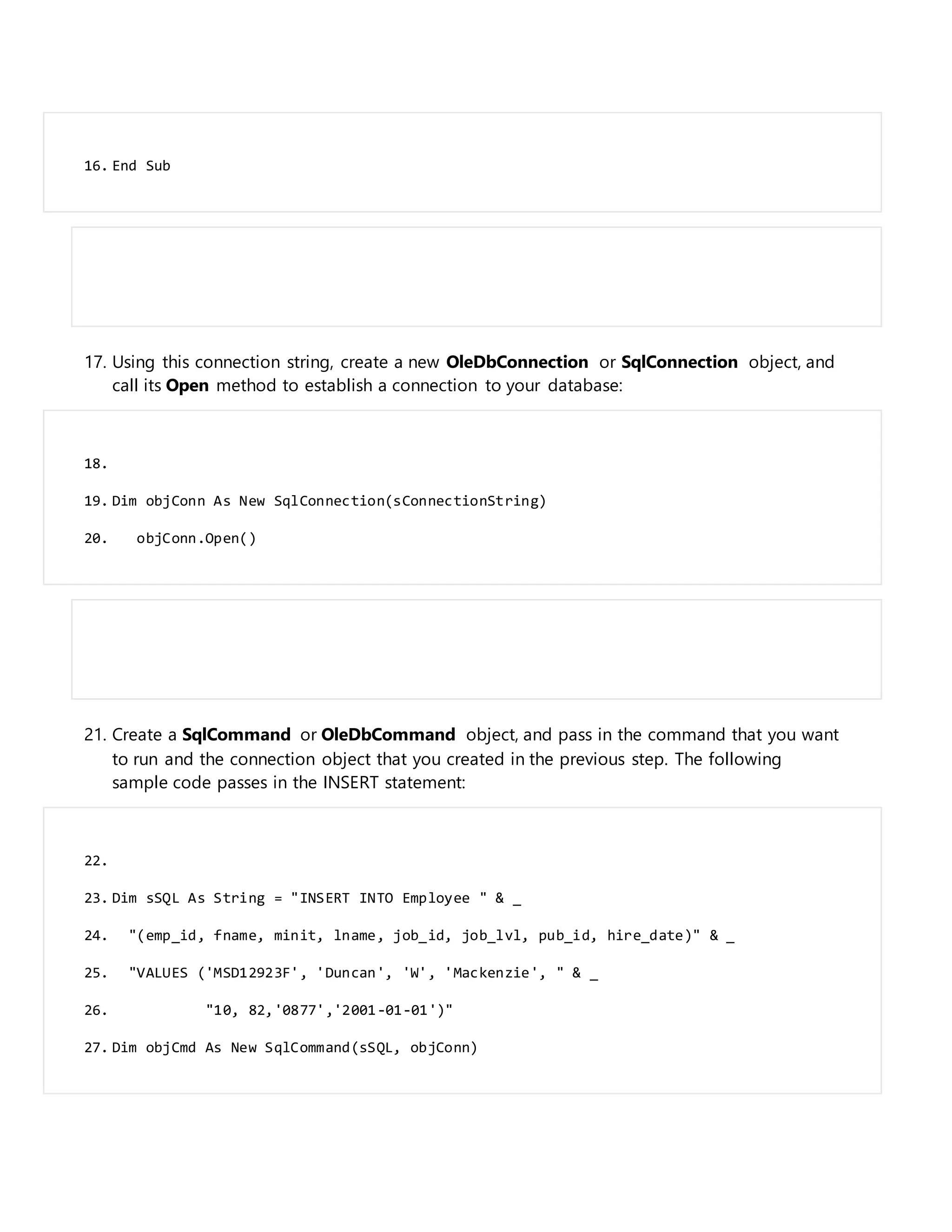 16. End Sub
17. Using this connection string, create a new OleDbConnection or SqlConnection object, and
call its Open method to establish a connection to your database:
18.
19. Dim objConn As New SqlConnection(sConnectionString)
20. objConn.Open()
21. Create a SqlCommand or OleDbCommand object, and pass in the command that you want
to run and the connection object that you created in the previous step. The following
sample code passes in the INSERT statement:
22.
23. Dim sSQL As String = "INSERT INTO Employee " & _
24. "(emp_id, fname, minit, lname, job_id, job_lvl, pub_id, hire_date)" & _
25. "VALUES ('MSD12923F', 'Duncan', 'W', 'Mackenzie', " & _
26. "10, 82,'0877','2001-01-01')"
27. Dim objCmd As New SqlCommand(sSQL, objConn)
 