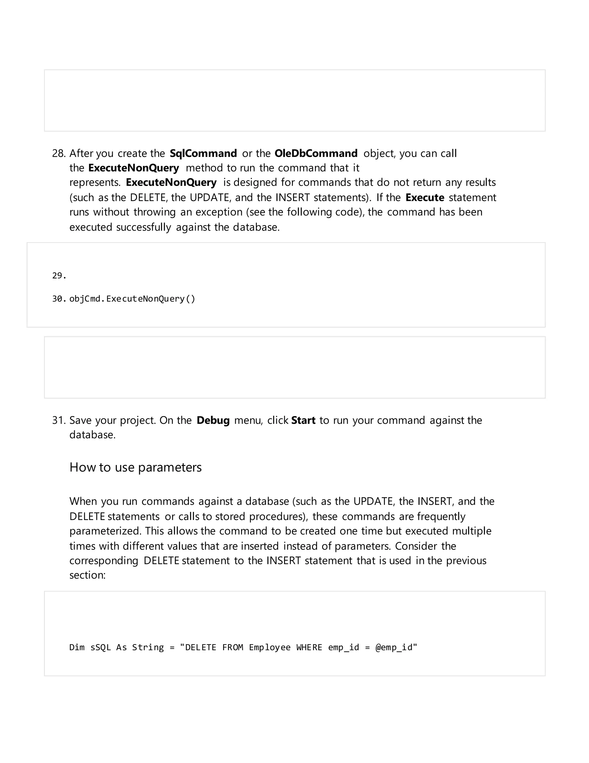 28. After you create the SqlCommand or the OleDbCommand object, you can call
the ExecuteNonQuery method to run the command that it
represents. ExecuteNonQuery is designed for commands that do not return any results
(such as the DELETE, the UPDATE, and the INSERT statements). If the Execute statement
runs without throwing an exception (see the following code), the command has been
executed successfully against the database.
29.
30. objCmd.ExecuteNonQuery()
31. Save your project. On the Debug menu, click Start to run your command against the
database.
How to use parameters
When you run commands against a database (such as the UPDATE, the INSERT, and the
DELETE statements or calls to stored procedures), these commands are frequently
parameterized. This allows the command to be created one time but executed multiple
times with different values that are inserted instead of parameters. Consider the
corresponding DELETE statement to the INSERT statement that is used in the previous
section:
Dim sSQL As String = "DELETE FROM Employee WHERE emp_id = @emp_id"
 