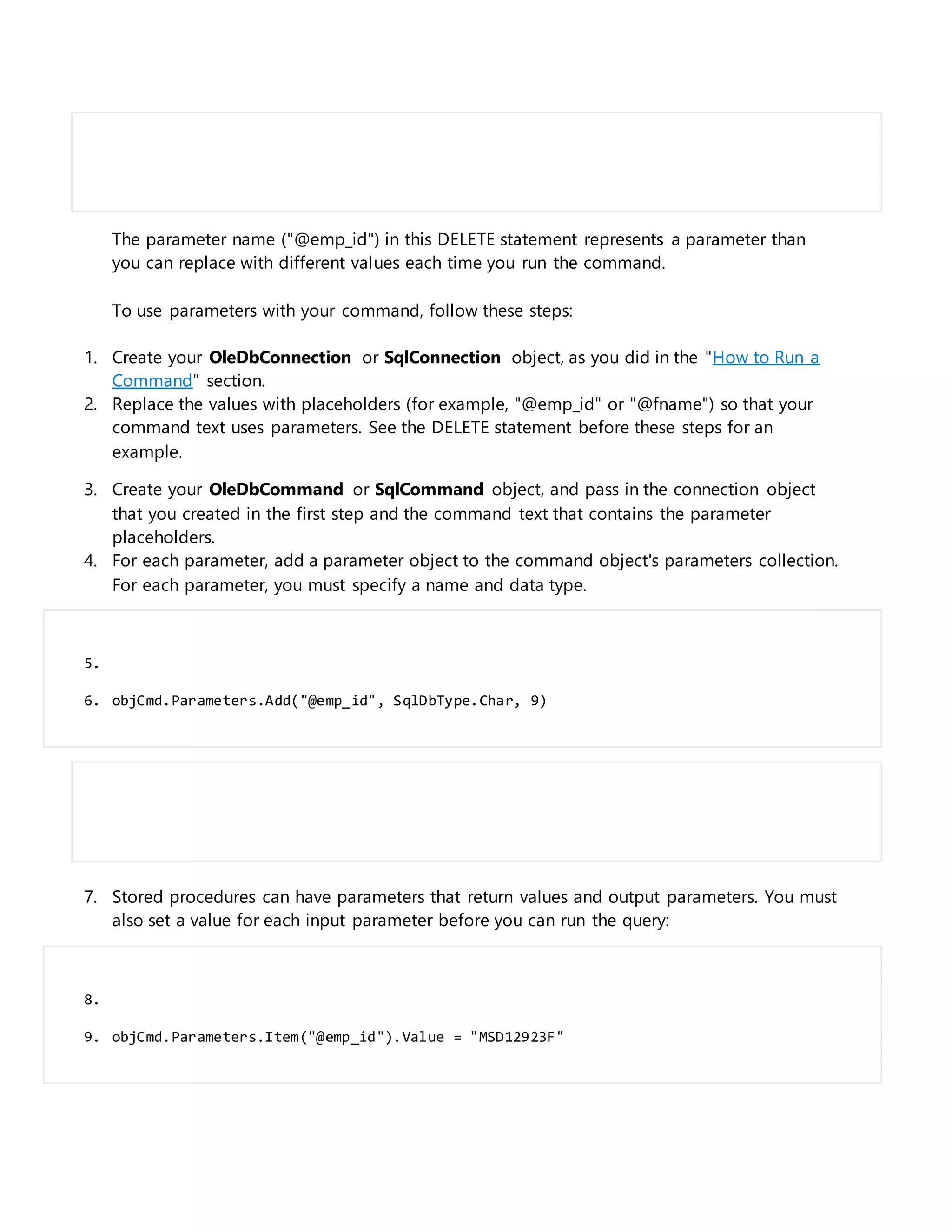 The parameter name ("@emp_id") in this DELETE statement represents a parameter than
you can replace with different values each time you run the command.
To use parameters with your command, follow these steps:
1. Create your OleDbConnection or SqlConnection object, as you did in the "How to Run a
Command" section.
2. Replace the values with placeholders (for example, "@emp_id" or "@fname") so that your
command text uses parameters. See the DELETE statement before these steps for an
example.
3. Create your OleDbCommand or SqlCommand object, and pass in the connection object
that you created in the first step and the command text that contains the parameter
placeholders.
4. For each parameter, add a parameter object to the command object's parameters collection.
For each parameter, you must specify a name and data type.
5.
6. objCmd.Parameters.Add("@emp_id", SqlDbType.Char, 9)
7. Stored procedures can have parameters that return values and output parameters. You must
also set a value for each input parameter before you can run the query:
8.
9. objCmd.Parameters.Item("@emp_id").Value = "MSD12923F"
 