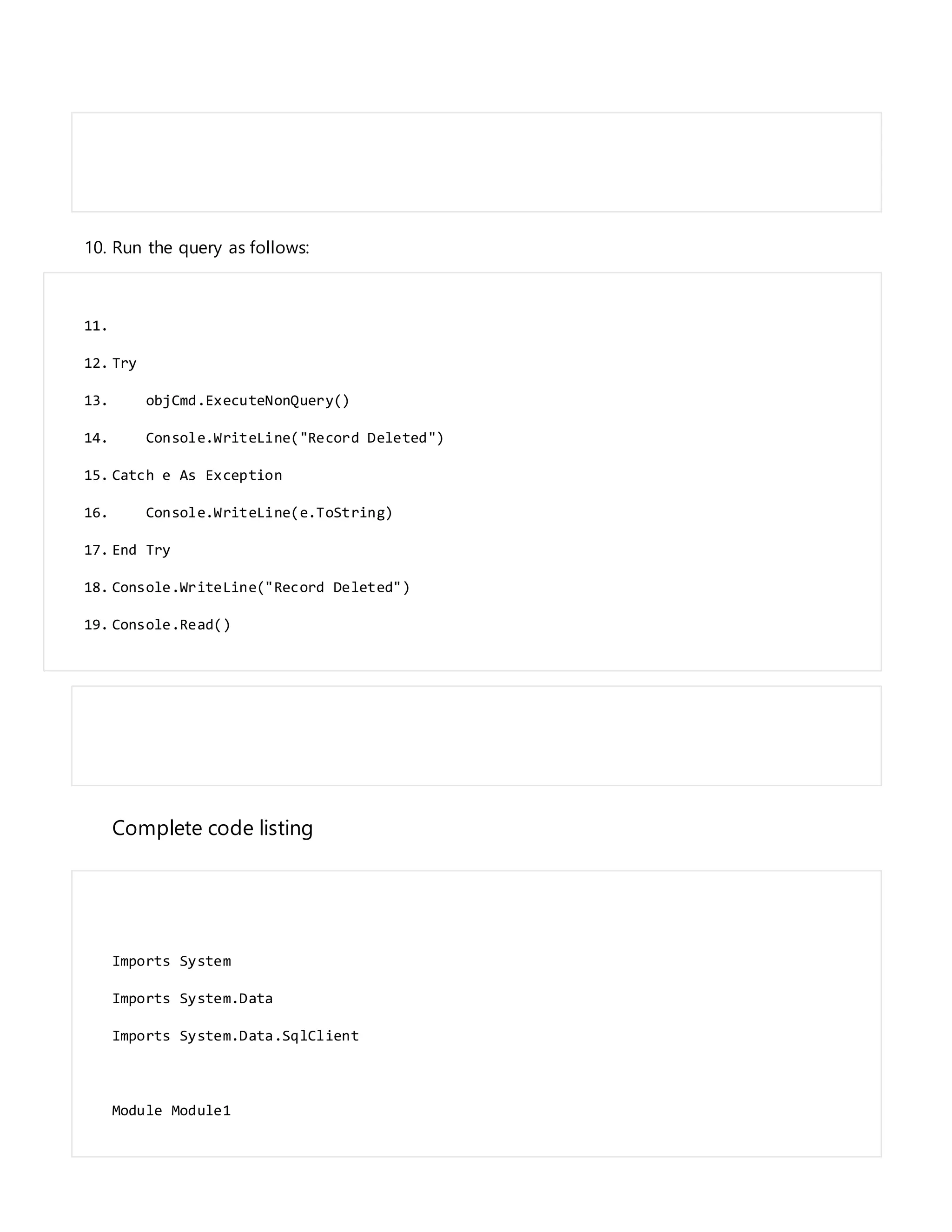 10. Run the query as follows:
11.
12. Try
13. objCmd.ExecuteNonQuery()
14. Console.WriteLine("Record Deleted")
15. Catch e As Exception
16. Console.WriteLine(e.ToString)
17. End Try
18. Console.WriteLine("Record Deleted")
19. Console.Read()
Complete code listing
Imports System
Imports System.Data
Imports System.Data.SqlClient
Module Module1
 