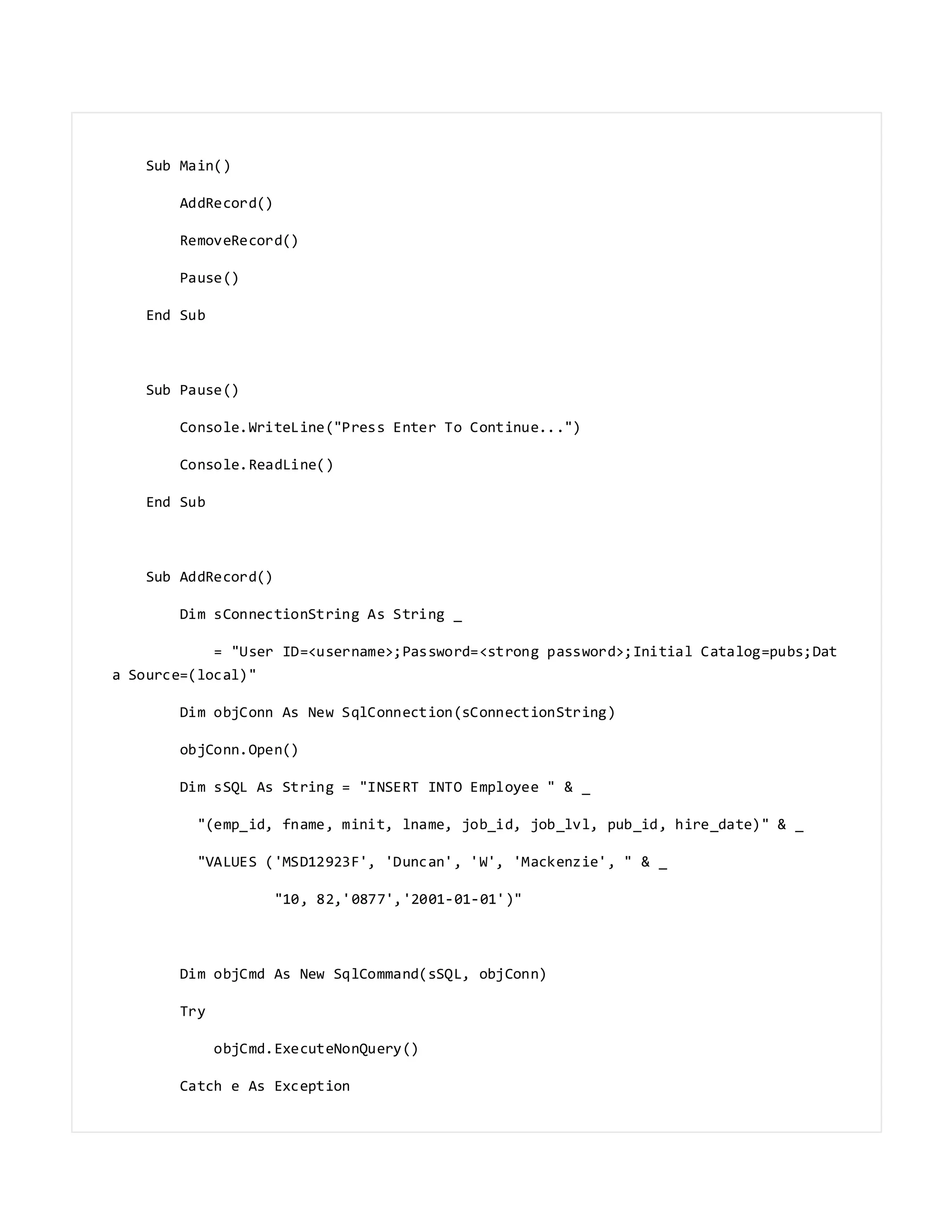 Sub Main()
AddRecord()
RemoveRecord()
Pause()
End Sub
Sub Pause()
Console.WriteLine("Press Enter To Continue...")
Console.ReadLine()
End Sub
Sub AddRecord()
Dim sConnectionString As String _
= "User ID=<username>;Password=<strong password>;Initial Catalog=pubs;Dat
a Source=(local)"
Dim objConn As New SqlConnection(sConnectionString)
objConn.Open()
Dim sSQL As String = "INSERT INTO Employee " & _
"(emp_id, fname, minit, lname, job_id, job_lvl, pub_id, hire_date)" & _
"VALUES ('MSD12923F', 'Duncan', 'W', 'Mackenzie', " & _
"10, 82,'0877','2001-01-01')"
Dim objCmd As New SqlCommand(sSQL, objConn)
Try
objCmd.ExecuteNonQuery()
Catch e As Exception
 