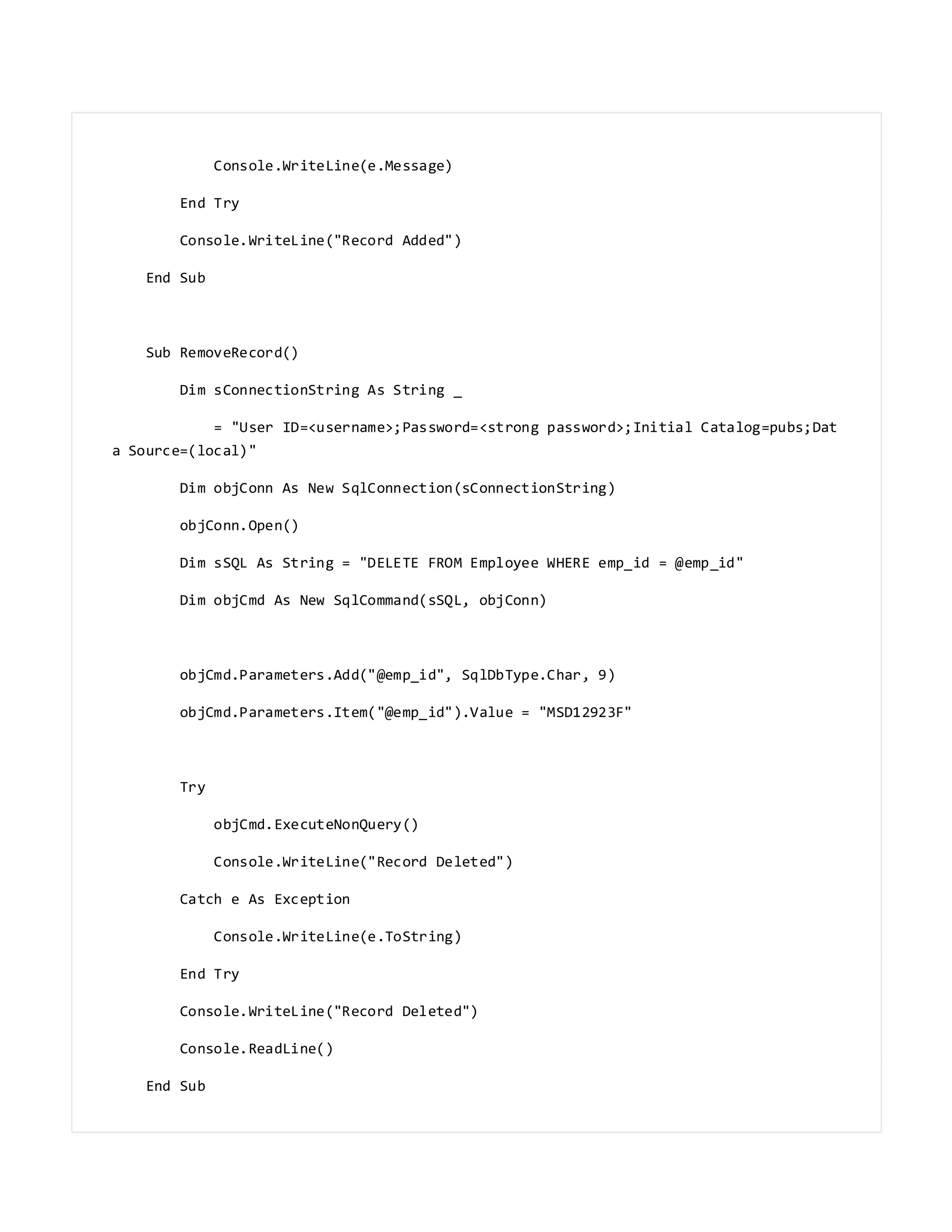 Console.WriteLine(e.Message)
End Try
Console.WriteLine("Record Added")
End Sub
Sub RemoveRecord()
Dim sConnectionString As String _
= "User ID=<username>;Password=<strong password>;Initial Catalog=pubs;Dat
a Source=(local)"
Dim objConn As New SqlConnection(sConnectionString)
objConn.Open()
Dim sSQL As String = "DELETE FROM Employee WHERE emp_id = @emp_id"
Dim objCmd As New SqlCommand(sSQL, objConn)
objCmd.Parameters.Add("@emp_id", SqlDbType.Char, 9)
objCmd.Parameters.Item("@emp_id").Value = "MSD12923F"
Try
objCmd.ExecuteNonQuery()
Console.WriteLine("Record Deleted")
Catch e As Exception
Console.WriteLine(e.ToString)
End Try
Console.WriteLine("Record Deleted")
Console.ReadLine()
End Sub
 
