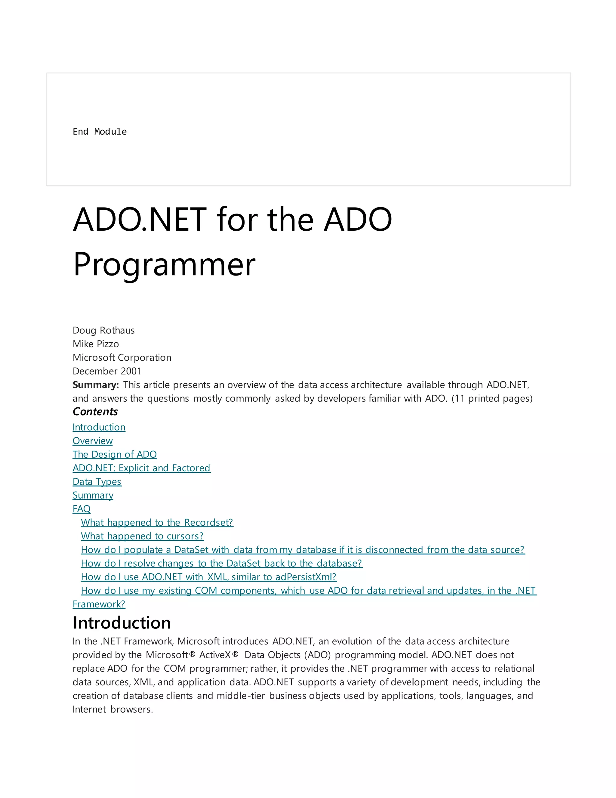 End Module
ADO.NET for the ADO
Programmer
Doug Rothaus
Mike Pizzo
Microsoft Corporation
December 2001
Summary: This article presents an overview of the data access architecture available through ADO.NET,
and answers the questions mostly commonly asked by developers familiar with ADO. (11 printed pages)
Contents
Introduction
Overview
The Design of ADO
ADO.NET: Explicit and Factored
Data Types
Summary
FAQ
What happened to the Recordset?
What happened to cursors?
How do I populate a DataSet with data from my database if it is disconnected from the data source?
How do I resolve changes to the DataSet back to the database?
How do I use ADO.NET with XML, similar to adPersistXml?
How do I use my existing COM components, which use ADO for data retrieval and updates, in the .NET
Framework?
Introduction
In the .NET Framework, Microsoft introduces ADO.NET, an evolution of the data access architecture
provided by the Microsoft® ActiveX® Data Objects (ADO) programming model. ADO.NET does not
replace ADO for the COM programmer; rather, it provides the .NET programmer with access to relational
data sources, XML, and application data. ADO.NET supports a variety of development needs, including the
creation of database clients and middle-tier business objects used by applications, tools, languages, and
Internet browsers.
 