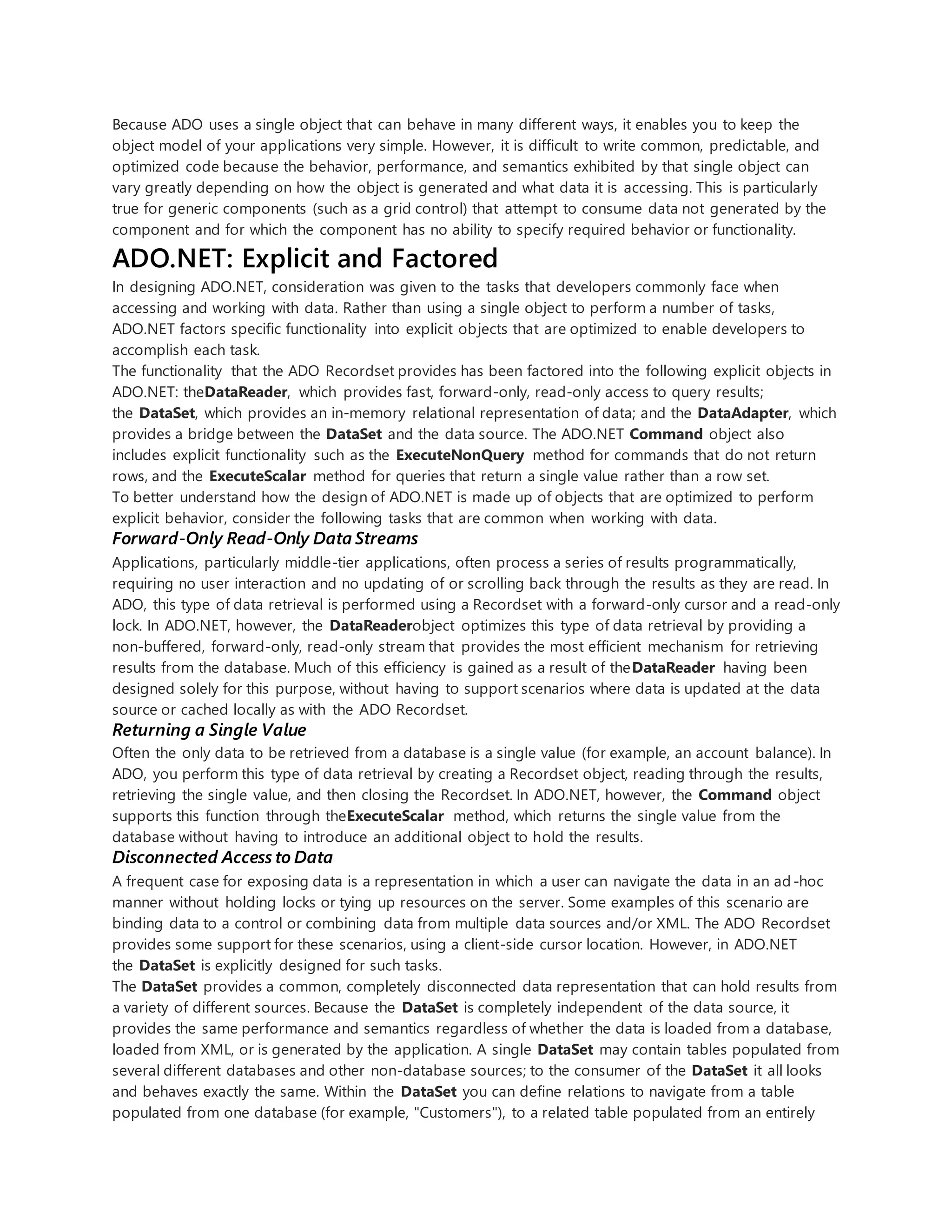 Because ADO uses a single object that can behave in many different ways, it enables you to keep the
object model of your applications very simple. However, it is difficult to write common, predictable, and
optimized code because the behavior, performance, and semantics exhibited by that single object can
vary greatly depending on how the object is generated and what data it is accessing. This is particularly
true for generic components (such as a grid control) that attempt to consume data not generated by the
component and for which the component has no ability to specify required behavior or functionality.
ADO.NET: Explicit and Factored
In designing ADO.NET, consideration was given to the tasks that developers commonly face when
accessing and working with data. Rather than using a single object to perform a number of tasks,
ADO.NET factors specific functionality into explicit objects that are optimized to enable developers to
accomplish each task.
The functionality that the ADO Recordset provides has been factored into the following explicit objects in
ADO.NET: theDataReader, which provides fast, forward-only, read-only access to query results;
the DataSet, which provides an in-memory relational representation of data; and the DataAdapter, which
provides a bridge between the DataSet and the data source. The ADO.NET Command object also
includes explicit functionality such as the ExecuteNonQuery method for commands that do not return
rows, and the ExecuteScalar method for queries that return a single value rather than a row set.
To better understand how the design of ADO.NET is made up of objects that are optimized to perform
explicit behavior, consider the following tasks that are common when working with data.
Forward-Only Read-Only Data Streams
Applications, particularly middle-tier applications, often process a series of results programmatically,
requiring no user interaction and no updating of or scrolling back through the results as they are read. In
ADO, this type of data retrieval is performed using a Recordset with a forward-only cursor and a read-only
lock. In ADO.NET, however, the DataReaderobject optimizes this type of data retrieval by providing a
non-buffered, forward-only, read-only stream that provides the most efficient mechanism for retrieving
results from the database. Much of this efficiency is gained as a result of theDataReader having been
designed solely for this purpose, without having to support scenarios where data is updated at the data
source or cached locally as with the ADO Recordset.
Returning a Single Value
Often the only data to be retrieved from a database is a single value (for example, an account balance). In
ADO, you perform this type of data retrieval by creating a Recordset object, reading through the results,
retrieving the single value, and then closing the Recordset. In ADO.NET, however, the Command object
supports this function through theExecuteScalar method, which returns the single value from the
database without having to introduce an additional object to hold the results.
Disconnected Access to Data
A frequent case for exposing data is a representation in which a user can navigate the data in an ad-hoc
manner without holding locks or tying up resources on the server. Some examples of this scenario are
binding data to a control or combining data from multiple data sources and/or XML. The ADO Recordset
provides some support for these scenarios, using a client-side cursor location. However, in ADO.NET
the DataSet is explicitly designed for such tasks.
The DataSet provides a common, completely disconnected data representation that can hold results from
a variety of different sources. Because the DataSet is completely independent of the data source, it
provides the same performance and semantics regardless of whether the data is loaded from a database,
loaded from XML, or is generated by the application. A single DataSet may contain tables populated from
several different databases and other non-database sources; to the consumer of the DataSet it all looks
and behaves exactly the same. Within the DataSet you can define relations to navigate from a table
populated from one database (for example, "Customers"), to a related table populated from an entirely
 