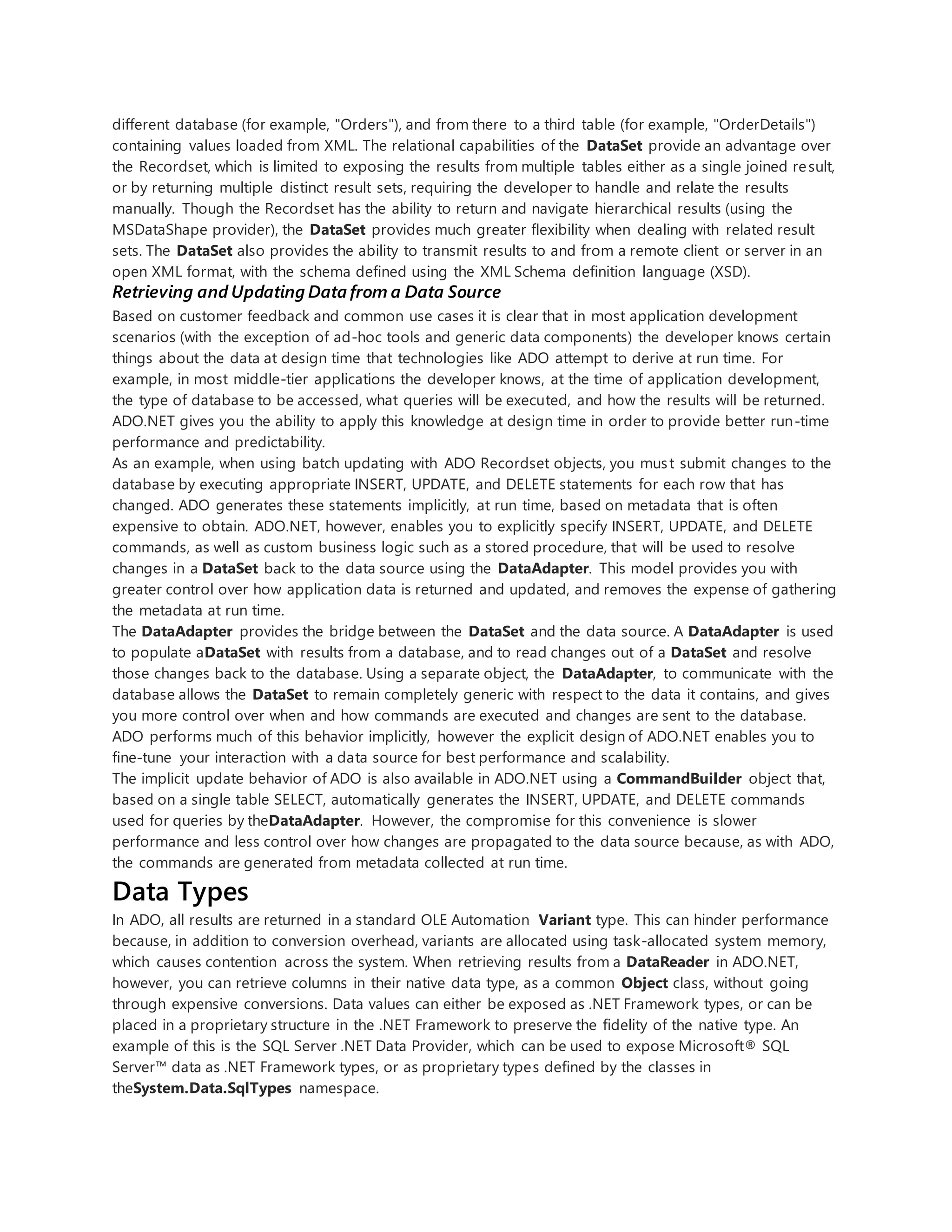 different database (for example, "Orders"), and from there to a third table (for example, "OrderDetails")
containing values loaded from XML. The relational capabilities of the DataSet provide an advantage over
the Recordset, which is limited to exposing the results from multiple tables either as a single joined result,
or by returning multiple distinct result sets, requiring the developer to handle and relate the results
manually. Though the Recordset has the ability to return and navigate hierarchical results (using the
MSDataShape provider), the DataSet provides much greater flexibility when dealing with related result
sets. The DataSet also provides the ability to transmit results to and from a remote client or server in an
open XML format, with the schema defined using the XML Schema definition language (XSD).
Retrieving and Updating Data from a Data Source
Based on customer feedback and common use cases it is clear that in most application development
scenarios (with the exception of ad-hoc tools and generic data components) the developer knows certain
things about the data at design time that technologies like ADO attempt to derive at run time. For
example, in most middle-tier applications the developer knows, at the time of application development,
the type of database to be accessed, what queries will be executed, and how the results will be returned.
ADO.NET gives you the ability to apply this knowledge at design time in order to provide better run-time
performance and predictability.
As an example, when using batch updating with ADO Recordset objects, you must submit changes to the
database by executing appropriate INSERT, UPDATE, and DELETE statements for each row that has
changed. ADO generates these statements implicitly, at run time, based on metadata that is often
expensive to obtain. ADO.NET, however, enables you to explicitly specify INSERT, UPDATE, and DELETE
commands, as well as custom business logic such as a stored procedure, that will be used to resolve
changes in a DataSet back to the data source using the DataAdapter. This model provides you with
greater control over how application data is returned and updated, and removes the expense of gathering
the metadata at run time.
The DataAdapter provides the bridge between the DataSet and the data source. A DataAdapter is used
to populate aDataSet with results from a database, and to read changes out of a DataSet and resolve
those changes back to the database. Using a separate object, the DataAdapter, to communicate with the
database allows the DataSet to remain completely generic with respect to the data it contains, and gives
you more control over when and how commands are executed and changes are sent to the database.
ADO performs much of this behavior implicitly, however the explicit design of ADO.NET enables you to
fine-tune your interaction with a data source for best performance and scalability.
The implicit update behavior of ADO is also available in ADO.NET using a CommandBuilder object that,
based on a single table SELECT, automatically generates the INSERT, UPDATE, and DELETE commands
used for queries by theDataAdapter. However, the compromise for this convenience is slower
performance and less control over how changes are propagated to the data source because, as with ADO,
the commands are generated from metadata collected at run time.
Data Types
In ADO, all results are returned in a standard OLE Automation Variant type. This can hinder performance
because, in addition to conversion overhead, variants are allocated using task-allocated system memory,
which causes contention across the system. When retrieving results from a DataReader in ADO.NET,
however, you can retrieve columns in their native data type, as a common Object class, without going
through expensive conversions. Data values can either be exposed as .NET Framework types, or can be
placed in a proprietary structure in the .NET Framework to preserve the fidelity of the native type. An
example of this is the SQL Server .NET Data Provider, which can be used to expose Microsoft® SQL
Server™ data as .NET Framework types, or as proprietary types defined by the classes in
theSystem.Data.SqlTypes namespace.
 