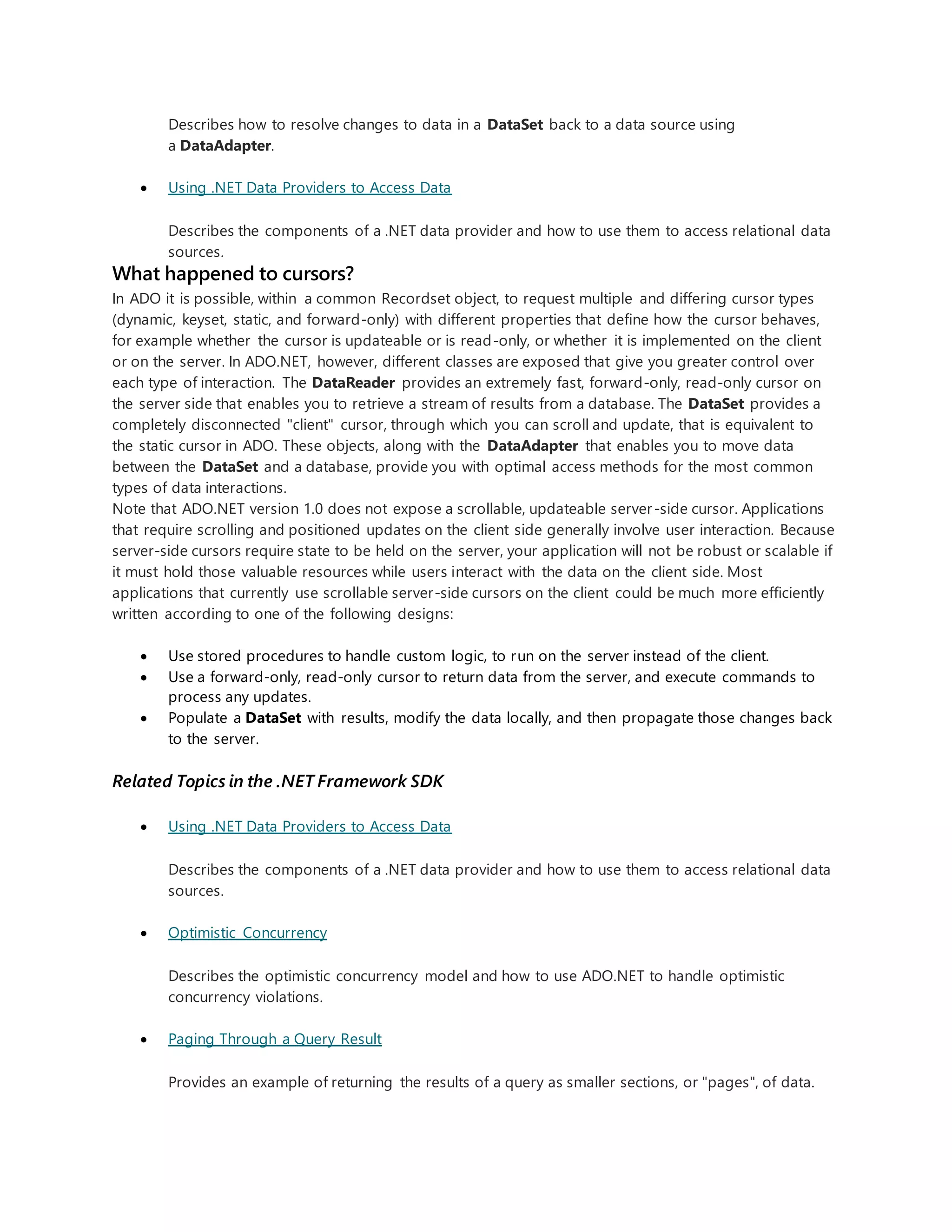 Describes how to resolve changes to data in a DataSet back to a data source using
a DataAdapter.
 Using .NET Data Providers to Access Data
Describes the components of a .NET data provider and how to use them to access relational data
sources.
What happened to cursors?
In ADO it is possible, within a common Recordset object, to request multiple and differing cursor types
(dynamic, keyset, static, and forward-only) with different properties that define how the cursor behaves,
for example whether the cursor is updateable or is read-only, or whether it is implemented on the client
or on the server. In ADO.NET, however, different classes are exposed that give you greater control over
each type of interaction. The DataReader provides an extremely fast, forward-only, read-only cursor on
the server side that enables you to retrieve a stream of results from a database. The DataSet provides a
completely disconnected "client" cursor, through which you can scroll and update, that is equivalent to
the static cursor in ADO. These objects, along with the DataAdapter that enables you to move data
between the DataSet and a database, provide you with optimal access methods for the most common
types of data interactions.
Note that ADO.NET version 1.0 does not expose a scrollable, updateable server-side cursor. Applications
that require scrolling and positioned updates on the client side generally involve user interaction. Because
server-side cursors require state to be held on the server, your application will not be robust or scalable if
it must hold those valuable resources while users interact with the data on the client side. Most
applications that currently use scrollable server-side cursors on the client could be much more efficiently
written according to one of the following designs:
 Use stored procedures to handle custom logic, to run on the server instead of the client.
 Use a forward-only, read-only cursor to return data from the server, and execute commands to
process any updates.
 Populate a DataSet with results, modify the data locally, and then propagate those changes back
to the server.
Related Topics in the .NET Framework SDK
 Using .NET Data Providers to Access Data
Describes the components of a .NET data provider and how to use them to access relational data
sources.
 Optimistic Concurrency
Describes the optimistic concurrency model and how to use ADO.NET to handle optimistic
concurrency violations.
 Paging Through a Query Result
Provides an example of returning the results of a query as smaller sections, or "pages", of data.
 