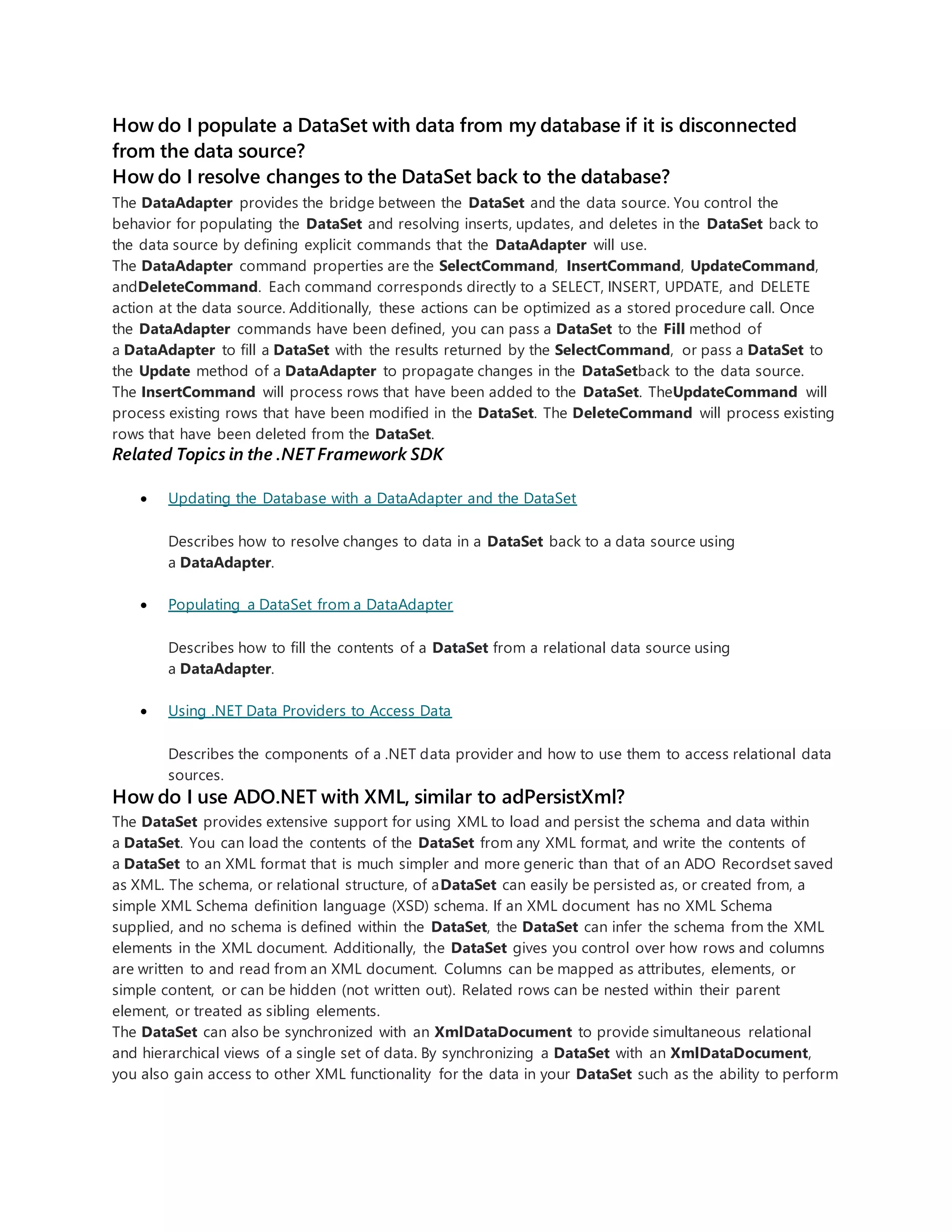 How do I populate a DataSet with data from my database if it is disconnected
from the data source?
How do I resolve changes to the DataSet back to the database?
The DataAdapter provides the bridge between the DataSet and the data source. You control the
behavior for populating the DataSet and resolving inserts, updates, and deletes in the DataSet back to
the data source by defining explicit commands that the DataAdapter will use.
The DataAdapter command properties are the SelectCommand, InsertCommand, UpdateCommand,
andDeleteCommand. Each command corresponds directly to a SELECT, INSERT, UPDATE, and DELETE
action at the data source. Additionally, these actions can be optimized as a stored procedure call. Once
the DataAdapter commands have been defined, you can pass a DataSet to the Fill method of
a DataAdapter to fill a DataSet with the results returned by the SelectCommand, or pass a DataSet to
the Update method of a DataAdapter to propagate changes in the DataSetback to the data source.
The InsertCommand will process rows that have been added to the DataSet. TheUpdateCommand will
process existing rows that have been modified in the DataSet. The DeleteCommand will process existing
rows that have been deleted from the DataSet.
Related Topics in the .NET Framework SDK
 Updating the Database with a DataAdapter and the DataSet
Describes how to resolve changes to data in a DataSet back to a data source using
a DataAdapter.
 Populating a DataSet from a DataAdapter
Describes how to fill the contents of a DataSet from a relational data source using
a DataAdapter.
 Using .NET Data Providers to Access Data
Describes the components of a .NET data provider and how to use them to access relational data
sources.
How do I use ADO.NET with XML, similar to adPersistXml?
The DataSet provides extensive support for using XML to load and persist the schema and data within
a DataSet. You can load the contents of the DataSet from any XML format, and write the contents of
a DataSet to an XML format that is much simpler and more generic than that of an ADO Recordset saved
as XML. The schema, or relational structure, of aDataSet can easily be persisted as, or created from, a
simple XML Schema definition language (XSD) schema. If an XML document has no XML Schema
supplied, and no schema is defined within the DataSet, the DataSet can infer the schema from the XML
elements in the XML document. Additionally, the DataSet gives you control over how rows and columns
are written to and read from an XML document. Columns can be mapped as attributes, elements, or
simple content, or can be hidden (not written out). Related rows can be nested within their parent
element, or treated as sibling elements.
The DataSet can also be synchronized with an XmlDataDocument to provide simultaneous relational
and hierarchical views of a single set of data. By synchronizing a DataSet with an XmlDataDocument,
you also gain access to other XML functionality for the data in your DataSet such as the ability to perform
 