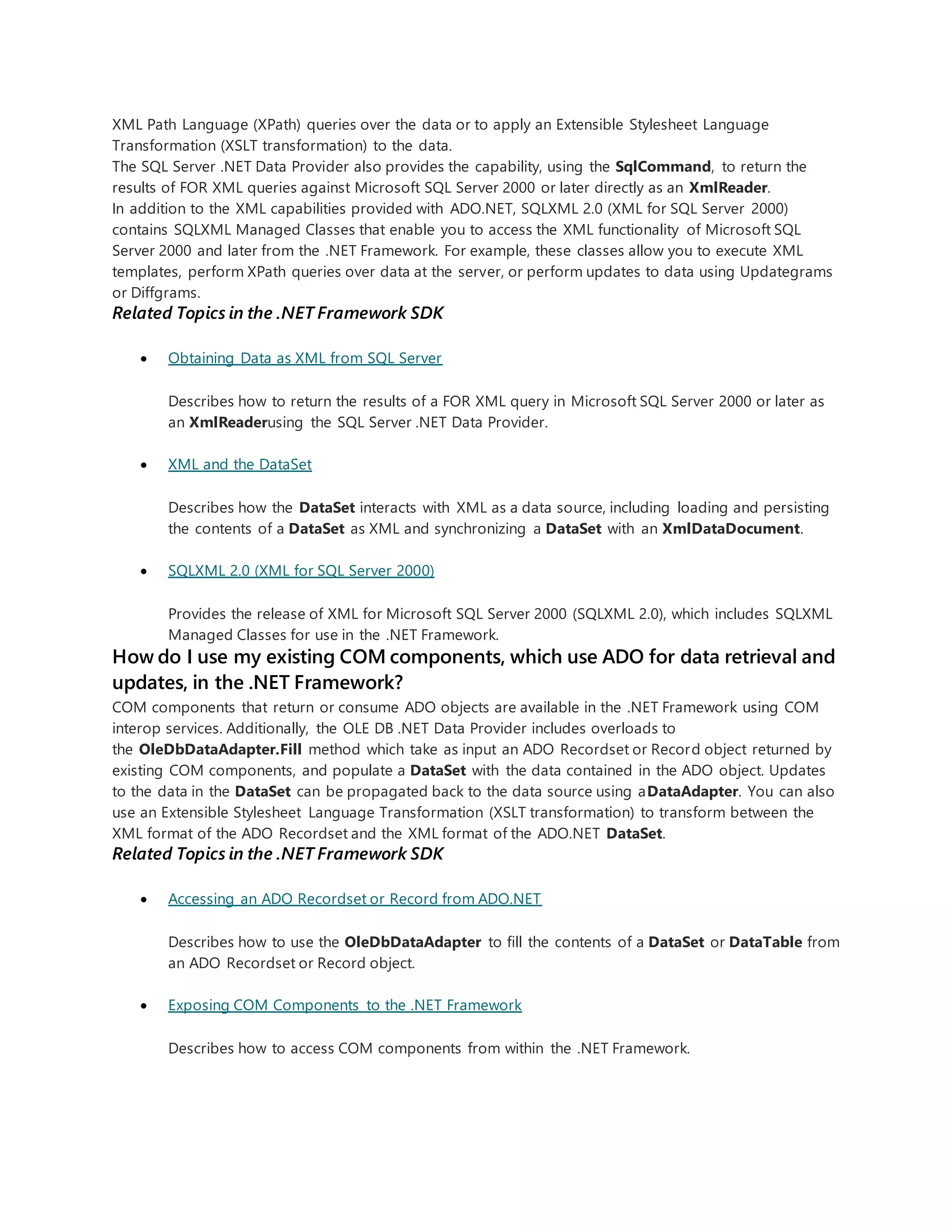 XML Path Language (XPath) queries over the data or to apply an Extensible Stylesheet Language
Transformation (XSLT transformation) to the data.
The SQL Server .NET Data Provider also provides the capability, using the SqlCommand, to return the
results of FOR XML queries against Microsoft SQL Server 2000 or later directly as an XmlReader.
In addition to the XML capabilities provided with ADO.NET, SQLXML 2.0 (XML for SQL Server 2000)
contains SQLXML Managed Classes that enable you to access the XML functionality of Microsoft SQL
Server 2000 and later from the .NET Framework. For example, these classes allow you to execute XML
templates, perform XPath queries over data at the server, or perform updates to data using Updategrams
or Diffgrams.
Related Topics in the .NET Framework SDK
 Obtaining Data as XML from SQL Server
Describes how to return the results of a FOR XML query in Microsoft SQL Server 2000 or later as
an XmlReaderusing the SQL Server .NET Data Provider.
 XML and the DataSet
Describes how the DataSet interacts with XML as a data source, including loading and persisting
the contents of a DataSet as XML and synchronizing a DataSet with an XmlDataDocument.
 SQLXML 2.0 (XML for SQL Server 2000)
Provides the release of XML for Microsoft SQL Server 2000 (SQLXML 2.0), which includes SQLXML
Managed Classes for use in the .NET Framework.
How do I use my existing COM components, which use ADO for data retrieval and
updates, in the .NET Framework?
COM components that return or consume ADO objects are available in the .NET Framework using COM
interop services. Additionally, the OLE DB .NET Data Provider includes overloads to
the OleDbDataAdapter.Fill method which take as input an ADO Recordset or Record object returned by
existing COM components, and populate a DataSet with the data contained in the ADO object. Updates
to the data in the DataSet can be propagated back to the data source using aDataAdapter. You can also
use an Extensible Stylesheet Language Transformation (XSLT transformation) to transform between the
XML format of the ADO Recordset and the XML format of the ADO.NET DataSet.
Related Topics in the .NET Framework SDK
 Accessing an ADO Recordset or Record from ADO.NET
Describes how to use the OleDbDataAdapter to fill the contents of a DataSet or DataTable from
an ADO Recordset or Record object.
 Exposing COM Components to the .NET Framework
Describes how to access COM components from within the .NET Framework.
 