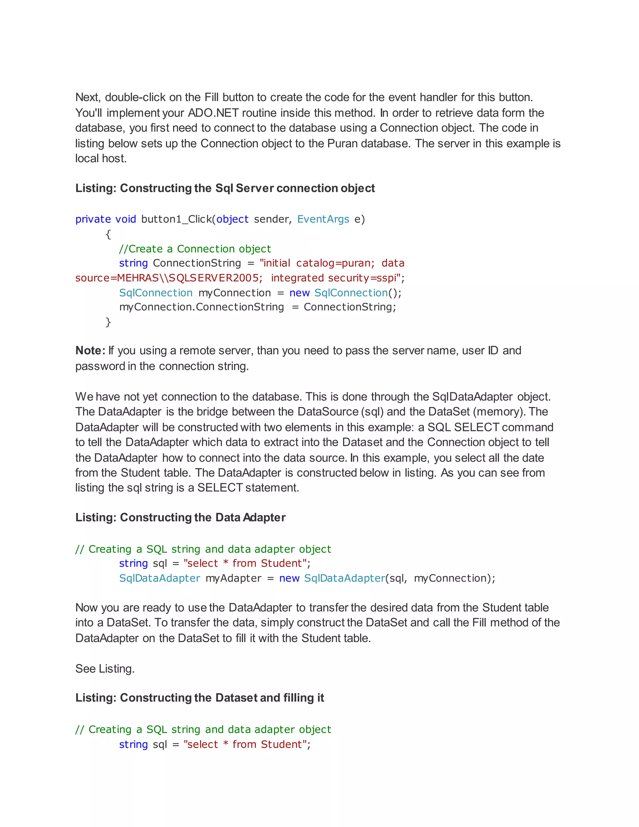 Next, double-click on the Fill button to create the code for the event handler for this button.
You'll implement your ADO.NET routine inside this method. In order to retrieve data form the
database, you first need to connect to the database using a Connection object. The code in
listing below sets up the Connection object to the Puran database. The server in this example is
local host.
Listing: Constructing the Sql Server connection object
private void button1_Click(object sender, EventArgs e)
{
//Create a Connection object
string ConnectionString = "initial catalog=puran; data
source=MEHRASSQLSERVER2005; integrated security=sspi";
SqlConnection myConnection = new SqlConnection();
myConnection.ConnectionString = ConnectionString;
}
Note: If you using a remote server, than you need to pass the server name, user ID and
password in the connection string.
We have not yet connection to the database. This is done through the SqlDataAdapter object.
The DataAdapter is the bridge between the DataSource (sql) and the DataSet (memory). The
DataAdapter will be constructed with two elements in this example: a SQL SELECT command
to tell the DataAdapter which data to extract into the Dataset and the Connection object to tell
the DataAdapter how to connect into the data source. In this example, you select all the date
from the Student table. The DataAdapter is constructed below in listing. As you can see from
listing the sql string is a SELECT statement.
Listing: Constructing the Data Adapter
// Creating a SQL string and data adapter object
string sql = "select * from Student";
SqlDataAdapter myAdapter = new SqlDataAdapter(sql, myConnection);
Now you are ready to use the DataAdapter to transfer the desired data from the Student table
into a DataSet. To transfer the data, simply construct the DataSet and call the Fill method of the
DataAdapter on the DataSet to fill it with the Student table.
See Listing.
Listing: Constructing the Dataset and filling it
// Creating a SQL string and data adapter object
string sql = "select * from Student";
 
