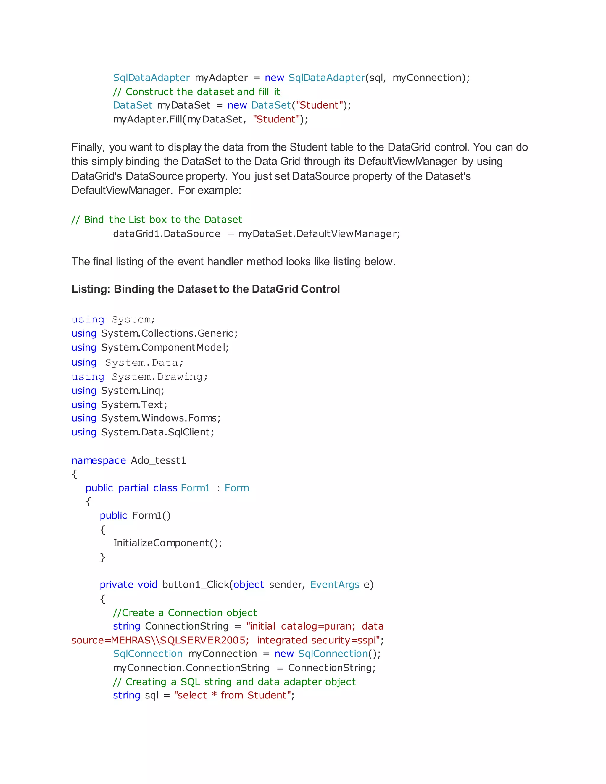 SqlDataAdapter myAdapter = new SqlDataAdapter(sql, myConnection);
// Construct the dataset and fill it
DataSet myDataSet = new DataSet("Student");
myAdapter.Fill(myDataSet, "Student");
Finally, you want to display the data from the Student table to the DataGrid control. You can do
this simply binding the DataSet to the Data Grid through its DefaultViewManager by using
DataGrid's DataSource property. You just set DataSource property of the Dataset's
DefaultViewManager. For example:
// Bind the List box to the Dataset
dataGrid1.DataSource = myDataSet.DefaultViewManager;
The final listing of the event handler method looks like listing below.
Listing: Binding the Dataset to the DataGrid Control
using System;
using System.Collections.Generic;
using System.ComponentModel;
using System.Data;
using System.Drawing;
using System.Linq;
using System.Text;
using System.Windows.Forms;
using System.Data.SqlClient;
namespace Ado_tesst1
{
public partial class Form1 : Form
{
public Form1()
{
InitializeComponent();
}
private void button1_Click(object sender, EventArgs e)
{
//Create a Connection object
string ConnectionString = "initial catalog=puran; data
source=MEHRASSQLSERVER2005; integrated security=sspi";
SqlConnection myConnection = new SqlConnection();
myConnection.ConnectionString = ConnectionString;
// Creating a SQL string and data adapter object
string sql = "select * from Student";
 
