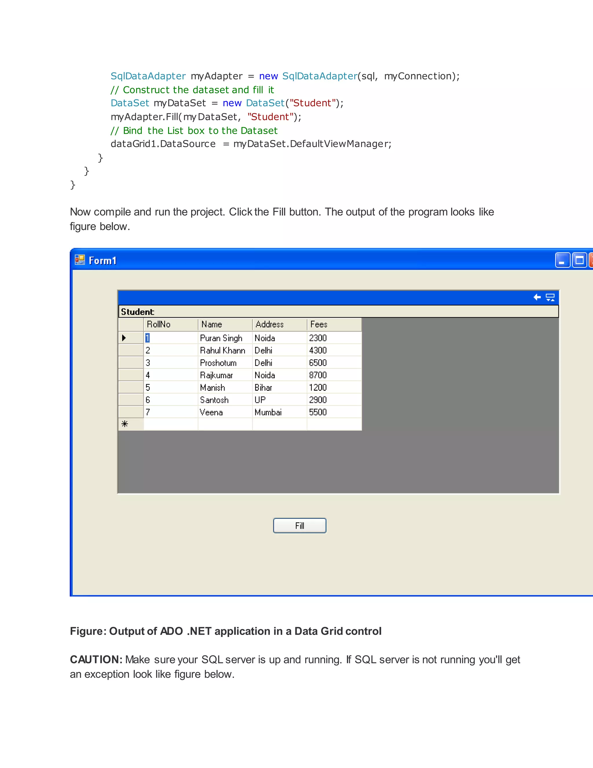 SqlDataAdapter myAdapter = new SqlDataAdapter(sql, myConnection);
// Construct the dataset and fill it
DataSet myDataSet = new DataSet("Student");
myAdapter.Fill(myDataSet, "Student");
// Bind the List box to the Dataset
dataGrid1.DataSource = myDataSet.DefaultViewManager;
}
}
}
Now compile and run the project. Click the Fill button. The output of the program looks like
figure below.
Figure: Output of ADO .NET application in a Data Grid control
CAUTION: Make sure your SQL server is up and running. If SQL server is not running you'll get
an exception look like figure below.
 