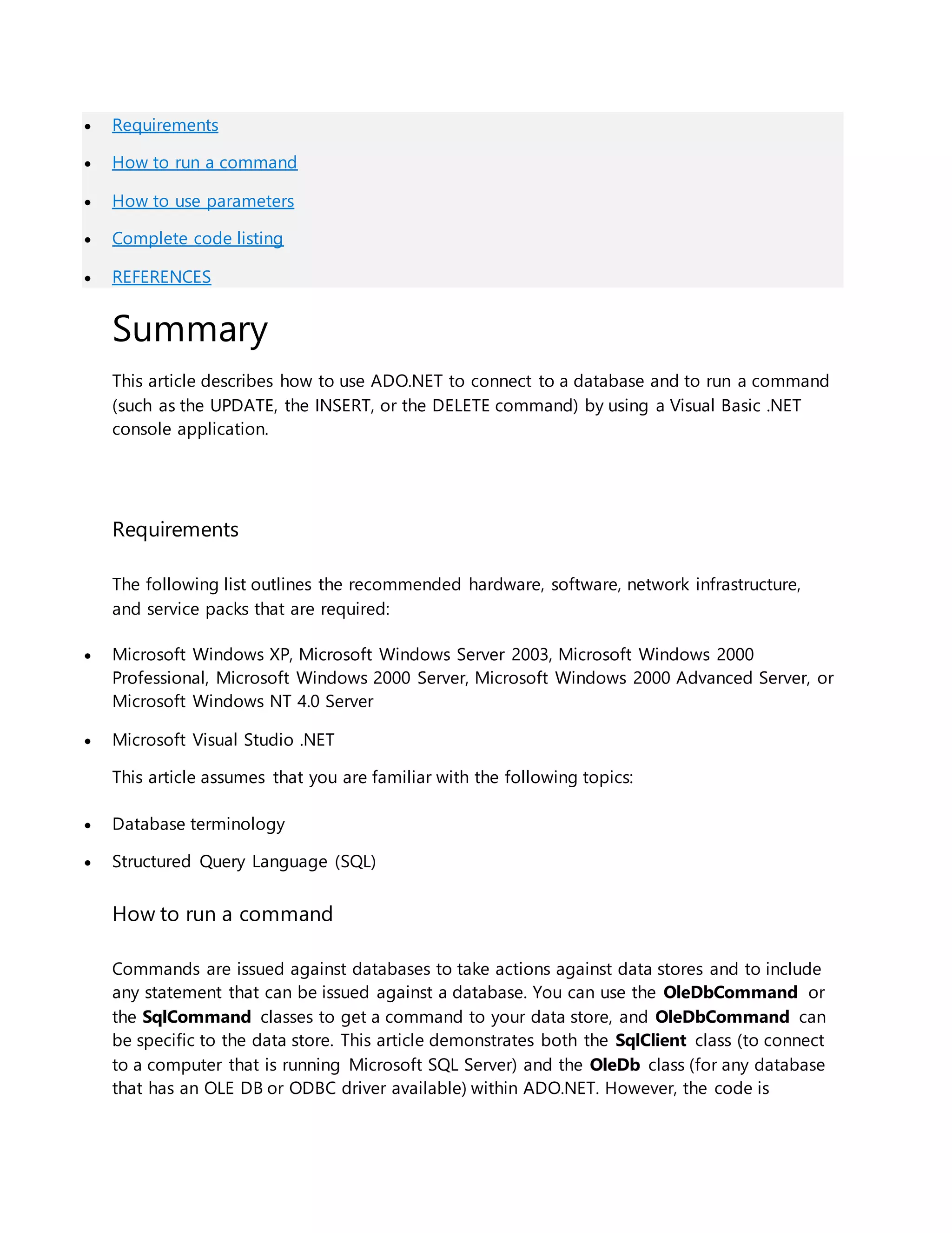  Requirements
 How to run a command
 How to use parameters
 Complete code listing
 REFERENCES
Summary
This article describes how to use ADO.NET to connect to a database and to run a command
(such as the UPDATE, the INSERT, or the DELETE command) by using a Visual Basic .NET
console application.
Requirements
The following list outlines the recommended hardware, software, network infrastructure,
and service packs that are required:
 Microsoft Windows XP, Microsoft Windows Server 2003, Microsoft Windows 2000
Professional, Microsoft Windows 2000 Server, Microsoft Windows 2000 Advanced Server, or
Microsoft Windows NT 4.0 Server
 Microsoft Visual Studio .NET
This article assumes that you are familiar with the following topics:
 Database terminology
 Structured Query Language (SQL)
How to run a command
Commands are issued against databases to take actions against data stores and to include
any statement that can be issued against a database. You can use the OleDbCommand or
the SqlCommand classes to get a command to your data store, and OleDbCommand can
be specific to the data store. This article demonstrates both the SqlClient class (to connect
to a computer that is running Microsoft SQL Server) and the OleDb class (for any database
that has an OLE DB or ODBC driver available) within ADO.NET. However, the code is
 