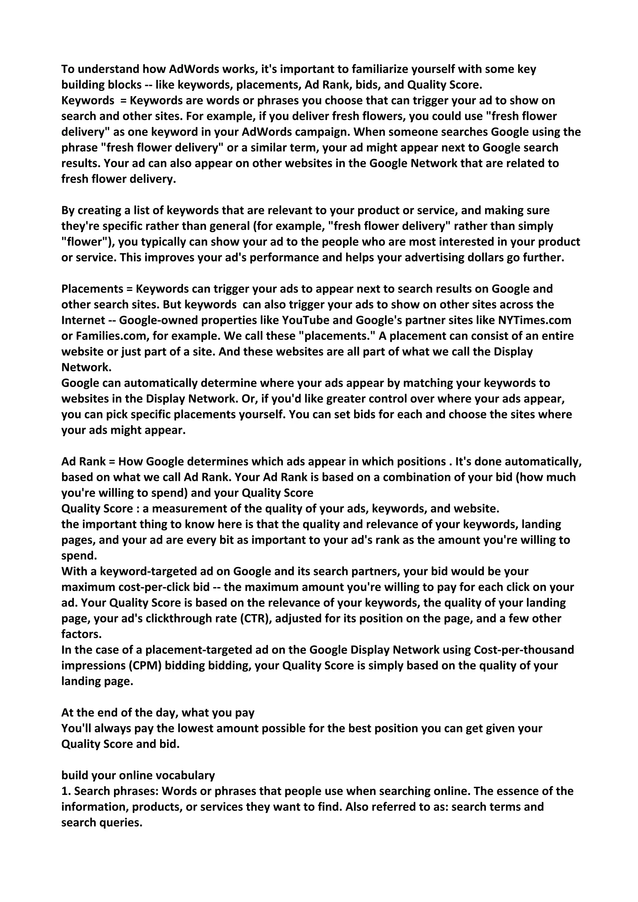 To understand how AdWords works, it's important to familiarize yourself with some key building blocks -- like keywords, placements, Ad Rank, bids, and Quality Score. 
Keywords = Keywords are words or phrases you choose that can trigger your ad to show on search and other sites. For example, if you deliver fresh flowers, you could use "fresh flower delivery" as one keyword in your AdWords campaign. When someone searches Google using the phrase "fresh flower delivery" or a similar term, your ad might appear next to Google search results. Your ad can also appear on other websites in the Google Network that are related to fresh flower delivery. 
By creating a list of keywords that are relevant to your product or service, and making sure they're specific rather than general (for example, "fresh flower delivery" rather than simply "flower"), you typically can show your ad to the people who are most interested in your product or service. This improves your ad's performance and helps your advertising dollars go further. 
Placements = Keywords can trigger your ads to appear next to search results on Google and other search sites. But keywords can also trigger your ads to show on other sites across the Internet -- Google-owned properties like YouTube and Google's partner sites like NYTimes.com or Families.com, for example. We call these "placements." A placement can consist of an entire website or just part of a site. And these websites are all part of what we call the Display Network. 
Google can automatically determine where your ads appear by matching your keywords to websites in the Display Network. Or, if you'd like greater control over where your ads appear, you can pick specific placements yourself. You can set bids for each and choose the sites where your ads might appear. 
Ad Rank = How Google determines which ads appear in which positions . It's done automatically, based on what we call Ad Rank. Your Ad Rank is based on a combination of your bid (how much you're willing to spend) and your Quality Score 
Quality Score : a measurement of the quality of your ads, keywords, and website. 
the important thing to know here is that the quality and relevance of your keywords, landing pages, and your ad are every bit as important to your ad's rank as the amount you're willing to spend. 
With a keyword-targeted ad on Google and its search partners, your bid would be your maximum cost-per-click bid -- the maximum amount you're willing to pay for each click on your ad. Your Quality Score is based on the relevance of your keywords, the quality of your landing page, your ad's clickthrough rate (CTR), adjusted for its position on the page, and a few other factors. 
In the case of a placement-targeted ad on the Google Display Network using Cost-per-thousand impressions (CPM) bidding bidding, your Quality Score is simply based on the quality of your landing page. 
At the end of the day, what you pay 
You'll always pay the lowest amount possible for the best position you can get given your Quality Score and bid. 
build your online vocabulary 
1. Search phrases: Words or phrases that people use when searching online. The essence of the information, products, or services they want to find. Also referred to as: search terms and search queries.  