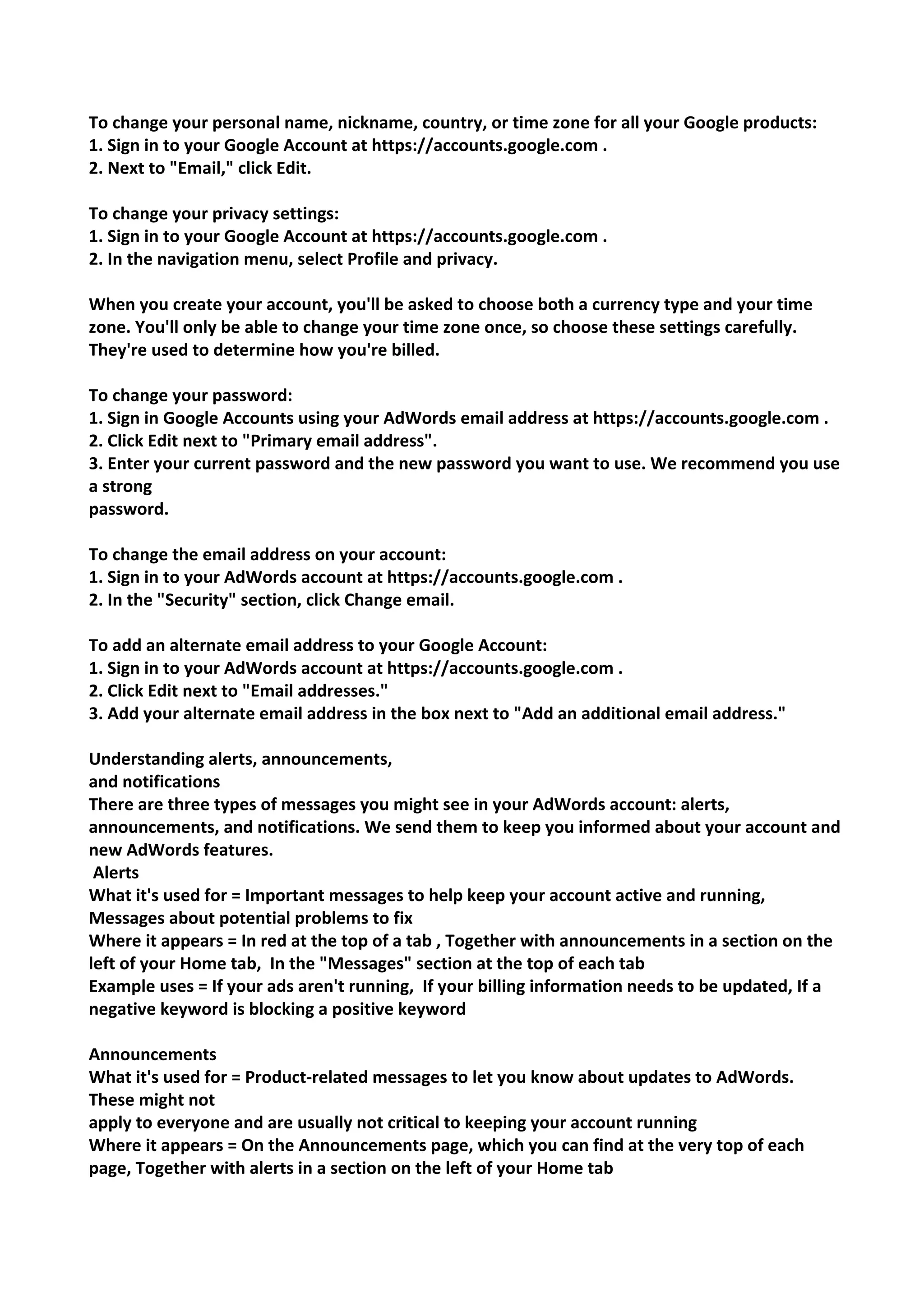 To change your personal name, nickname, country, or time zone for all your Google products: 
1. Sign in to your Google Account at https://accounts.google.com . 
2. Next to "Email," click Edit. 
To change your privacy settings: 
1. Sign in to your Google Account at https://accounts.google.com . 
2. In the navigation menu, select Profile and privacy. 
When you create your account, you'll be asked to choose both a currency type and your time zone. You'll only be able to change your time zone once, so choose these settings carefully. They're used to determine how you're billed. 
To change your password: 
1. Sign in Google Accounts using your AdWords email address at https://accounts.google.com . 
2. Click Edit next to "Primary email address". 
3. Enter your current password and the new password you want to use. We recommend you use a strong 
password. 
To change the email address on your account: 
1. Sign in to your AdWords account at https://accounts.google.com . 
2. In the "Security" section, click Change email. 
To add an alternate email address to your Google Account: 
1. Sign in to your AdWords account at https://accounts.google.com . 
2. Click Edit next to "Email addresses." 
3. Add your alternate email address in the box next to "Add an additional email address." 
Understanding alerts, announcements, 
and notifications 
There are three types of messages you might see in your AdWords account: alerts, announcements, and notifications. We send them to keep you informed about your account and new AdWords features. 
Alerts 
What it's used for = Important messages to help keep your account active and running, Messages about potential problems to fix 
Where it appears = In red at the top of a tab , Together with announcements in a section on the left of your Home tab, In the "Messages" section at the top of each tab 
Example uses = If your ads aren't running, If your billing information needs to be updated, If a negative keyword is blocking a positive keyword 
Announcements 
What it's used for = Product-related messages to let you know about updates to AdWords. These might not 
apply to everyone and are usually not critical to keeping your account running 
Where it appears = On the Announcements page, which you can find at the very top of each page, Together with alerts in a section on the left of your Home tab  