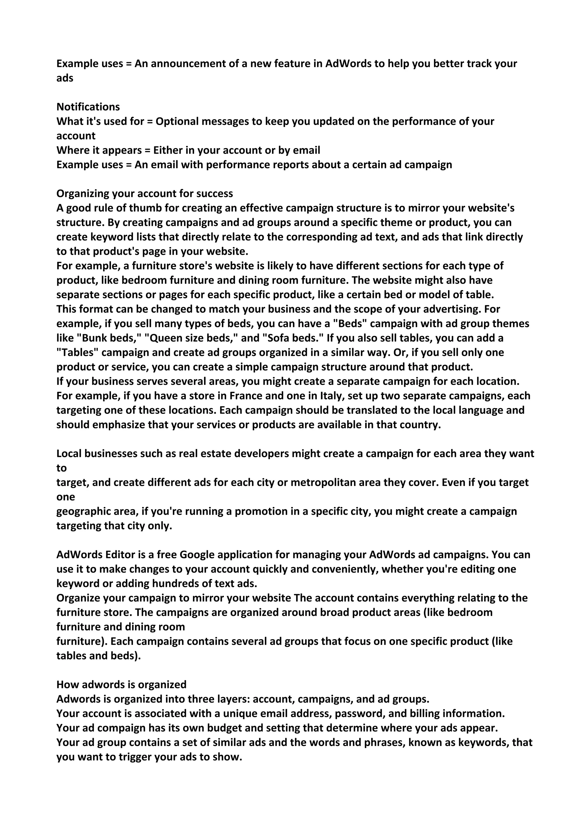 Example uses = An announcement of a new feature in AdWords to help you better track your ads 
Notifications 
What it's used for = Optional messages to keep you updated on the performance of your account 
Where it appears = Either in your account or by email 
Example uses = An email with performance reports about a certain ad campaign 
Organizing your account for success 
A good rule of thumb for creating an effective campaign structure is to mirror your website's structure. By creating campaigns and ad groups around a specific theme or product, you can create keyword lists that directly relate to the corresponding ad text, and ads that link directly to that product's page in your website. 
For example, a furniture store's website is likely to have different sections for each type of product, like bedroom furniture and dining room furniture. The website might also have separate sections or pages for each specific product, like a certain bed or model of table. 
This format can be changed to match your business and the scope of your advertising. For example, if you sell many types of beds, you can have a "Beds" campaign with ad group themes like "Bunk beds," "Queen size beds," and "Sofa beds." If you also sell tables, you can add a "Tables" campaign and create ad groups organized in a similar way. Or, if you sell only one product or service, you can create a simple campaign structure around that product. 
If your business serves several areas, you might create a separate campaign for each location. For example, if you have a store in France and one in Italy, set up two separate campaigns, each targeting one of these locations. Each campaign should be translated to the local language and should emphasize that your services or products are available in that country. 
Local businesses such as real estate developers might create a campaign for each area they want to 
target, and create different ads for each city or metropolitan area they cover. Even if you target one 
geographic area, if you're running a promotion in a specific city, you might create a campaign 
targeting that city only. 
AdWords Editor is a free Google application for managing your AdWords ad campaigns. You can use it to make changes to your account quickly and conveniently, whether you're editing one keyword or adding hundreds of text ads. 
Organize your campaign to mirror your website The account contains everything relating to the furniture store. The campaigns are organized around broad product areas (like bedroom furniture and dining room 
furniture). Each campaign contains several ad groups that focus on one specific product (like tables and beds). 
How adwords is organized 
Adwords is organized into three layers: account, campaigns, and ad groups. 
Your account is associated with a unique email address, password, and billing information. 
Your ad compaign has its own budget and setting that determine where your ads appear. 
Your ad group contains a set of similar ads and the words and phrases, known as keywords, that you want to trigger your ads to show.  