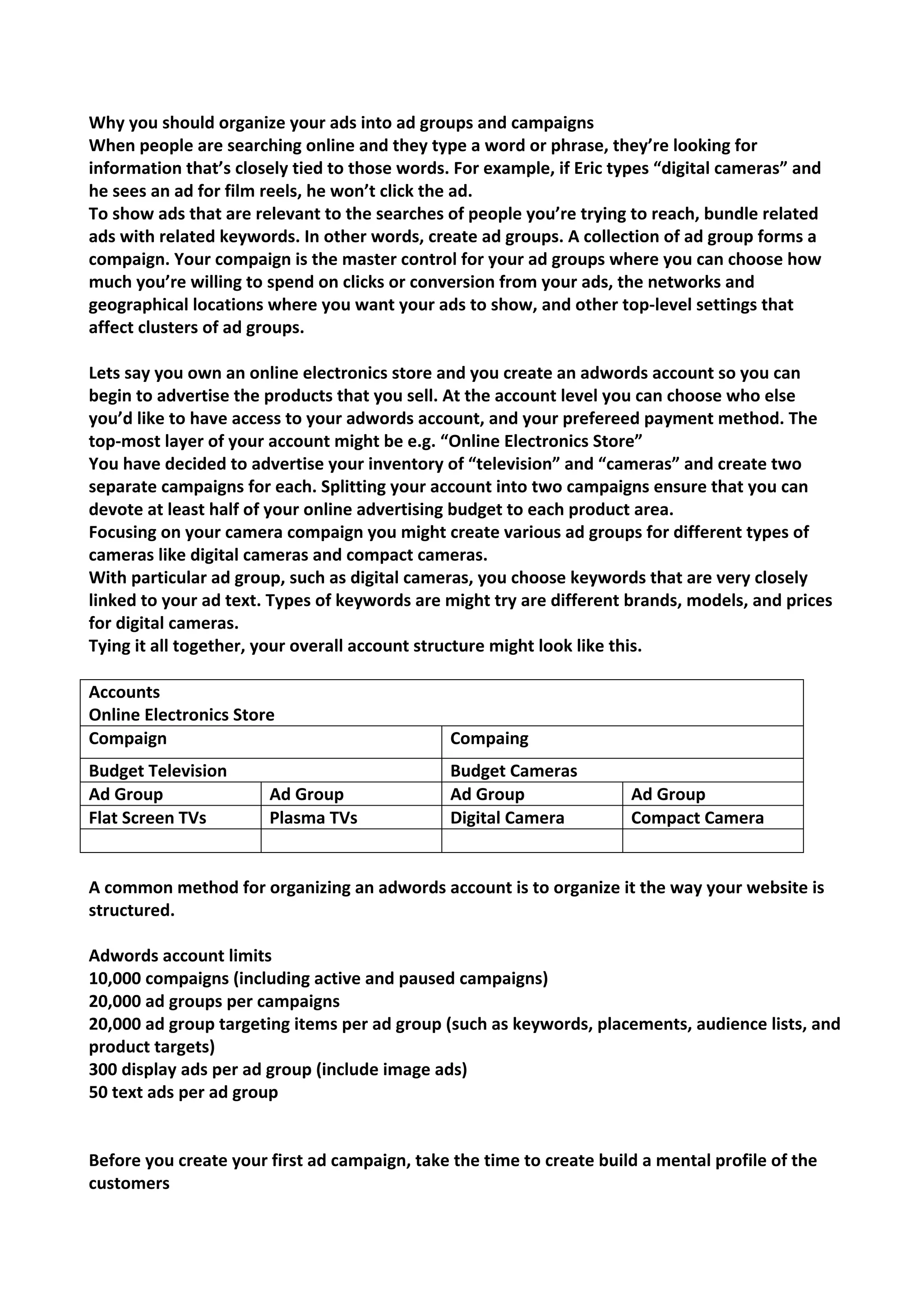 Why you should organize your ads into ad groups and campaigns 
When people are searching online and they type a word or phrase, they’re looking for information that’s closely tied to those words. For example, if Eric types “digital cameras” and he sees an ad for film reels, he won’t click the ad. 
To show ads that are relevant to the searches of people you’re trying to reach, bundle related ads with related keywords. In other words, create ad groups. A collection of ad group forms a compaign. Your compaign is the master control for your ad groups where you can choose how much you’re willing to spend on clicks or conversion from your ads, the networks and geographical locations where you want your ads to show, and other top-level settings that affect clusters of ad groups. 
Lets say you own an online electronics store and you create an adwords account so you can begin to advertise the products that you sell. At the account level you can choose who else you’d like to have access to your adwords account, and your prefereed payment method. The top-most layer of your account might be e.g. “Online Electronics Store” 
You have decided to advertise your inventory of “television” and “cameras” and create two separate campaigns for each. Splitting your account into two campaigns ensure that you can devote at least half of your online advertising budget to each product area. 
Focusing on your camera compaign you might create various ad groups for different types of cameras like digital cameras and compact cameras. 
With particular ad group, such as digital cameras, you choose keywords that are very closely linked to your ad text. Types of keywords are might try are different brands, models, and prices for digital cameras. 
Tying it all together, your overall account structure might look like this. 
Accounts 
Online Electronics Store 
Compaign 
Compaing 
Budget Television 
Budget Cameras 
Ad Group 
Ad Group 
Ad Group 
Ad Group 
Flat Screen TVs 
Plasma TVs 
Digital Camera 
Compact Camera 
A common method for organizing an adwords account is to organize it the way your website is structured. 
Adwords account limits 
10,000 compaigns (including active and paused campaigns) 
20,000 ad groups per campaigns 
20,000 ad group targeting items per ad group (such as keywords, placements, audience lists, and product targets) 
300 display ads per ad group (include image ads) 
50 text ads per ad group 
Before you create your first ad campaign, take the time to create build a mental profile of the customers  