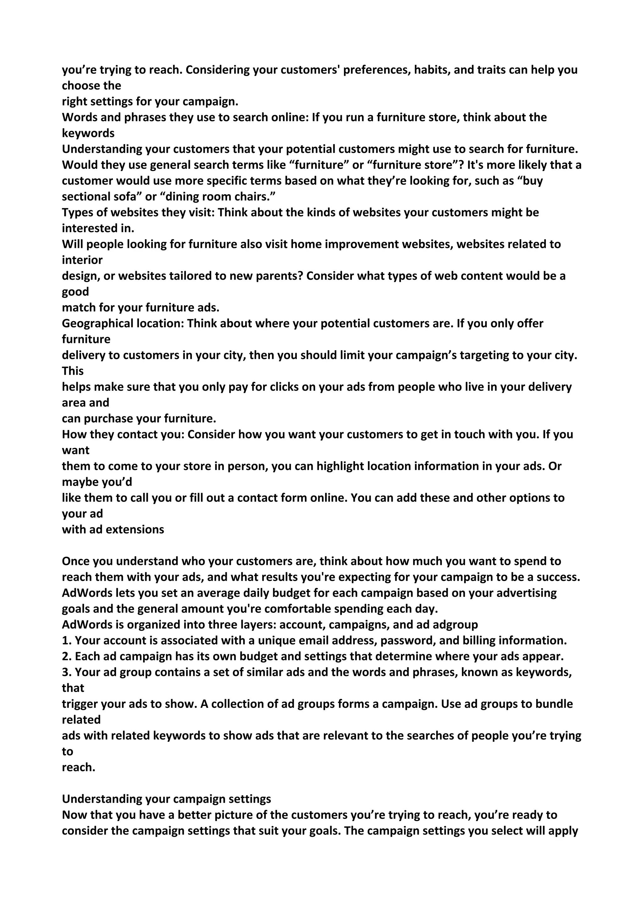 you’re trying to reach. Considering your customers' preferences, habits, and traits can help you choose the 
right settings for your campaign. 
Words and phrases they use to search online: If you run a furniture store, think about the keywords 
Understanding your customers that your potential customers might use to search for furniture. Would they use general search terms like “furniture” or “furniture store”? It's more likely that a customer would use more specific terms based on what they’re looking for, such as “buy sectional sofa” or “dining room chairs.” 
Types of websites they visit: Think about the kinds of websites your customers might be interested in. 
Will people looking for furniture also visit home improvement websites, websites related to interior 
design, or websites tailored to new parents? Consider what types of web content would be a good 
match for your furniture ads. 
Geographical location: Think about where your potential customers are. If you only offer furniture 
delivery to customers in your city, then you should limit your campaign’s targeting to your city. This 
helps make sure that you only pay for clicks on your ads from people who live in your delivery area and 
can purchase your furniture. 
How they contact you: Consider how you want your customers to get in touch with you. If you want 
them to come to your store in person, you can highlight location information in your ads. Or maybe you’d 
like them to call you or fill out a contact form online. You can add these and other options to your ad 
with ad extensions 
Once you understand who your customers are, think about how much you want to spend to reach them with your ads, and what results you're expecting for your campaign to be a success. AdWords lets you set an average daily budget for each campaign based on your advertising goals and the general amount you're comfortable spending each day. 
AdWords is organized into three layers: account, campaigns, and ad adgroup 
1. Your account is associated with a unique email address, password, and billing information. 
2. Each ad campaign has its own budget and settings that determine where your ads appear. 
3. Your ad group contains a set of similar ads and the words and phrases, known as keywords, that 
trigger your ads to show. A collection of ad groups forms a campaign. Use ad groups to bundle related 
ads with related keywords to show ads that are relevant to the searches of people you’re trying to 
reach. 
Understanding your campaign settings 
Now that you have a better picture of the customers you’re trying to reach, you’re ready to consider the campaign settings that suit your goals. The campaign settings you select will apply  