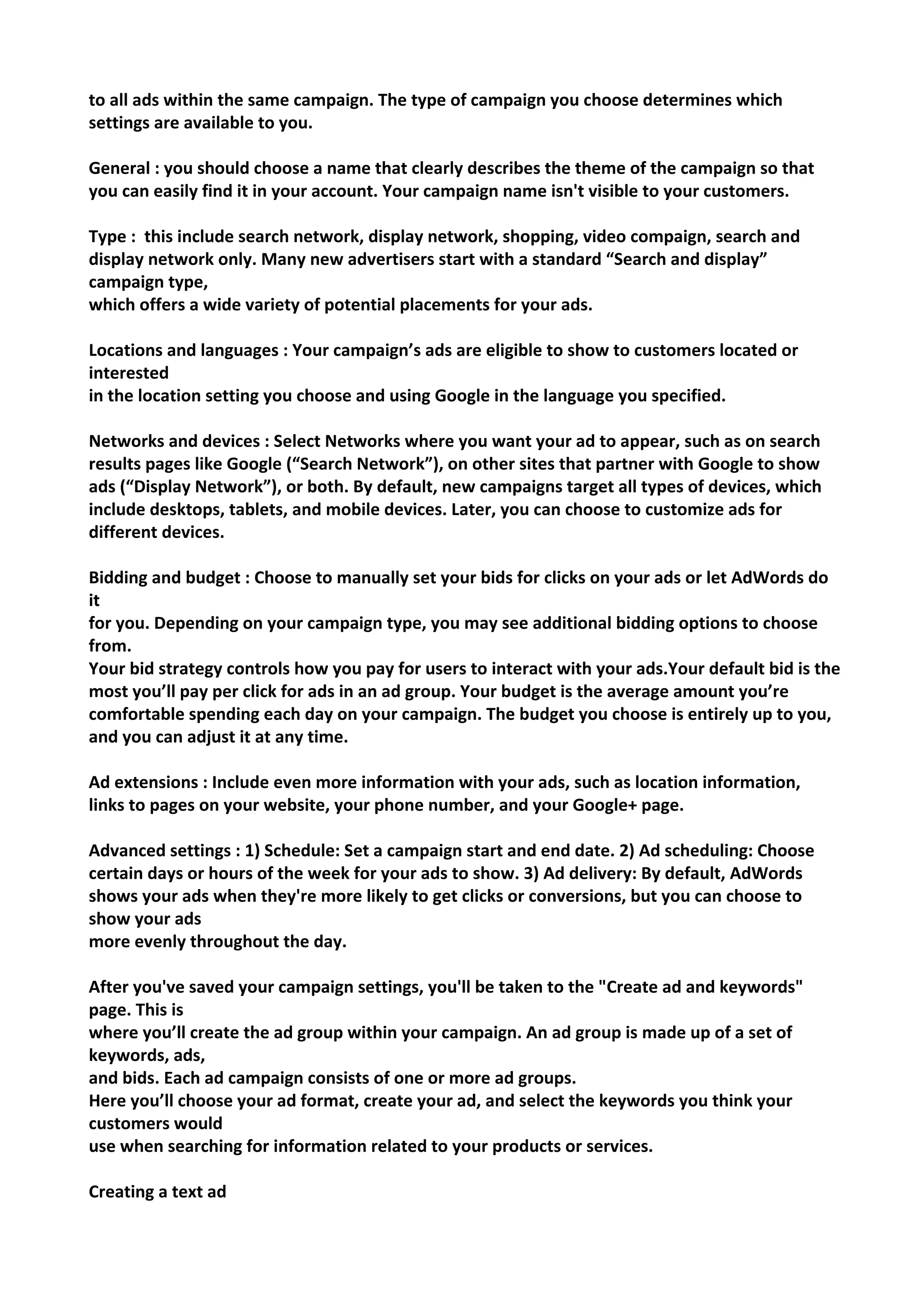 to all ads within the same campaign. The type of campaign you choose determines which settings are available to you. 
General : you should choose a name that clearly describes the theme of the campaign so that you can easily find it in your account. Your campaign name isn't visible to your customers. 
Type : this include search network, display network, shopping, video compaign, search and display network only. Many new advertisers start with a standard “Search and display” campaign type, 
which offers a wide variety of potential placements for your ads. 
Locations and languages : Your campaign’s ads are eligible to show to customers located or interested 
in the location setting you choose and using Google in the language you specified. 
Networks and devices : Select Networks where you want your ad to appear, such as on search results pages like Google (“Search Network”), on other sites that partner with Google to show ads (“Display Network”), or both. By default, new campaigns target all types of devices, which include desktops, tablets, and mobile devices. Later, you can choose to customize ads for different devices. 
Bidding and budget : Choose to manually set your bids for clicks on your ads or let AdWords do it 
for you. Depending on your campaign type, you may see additional bidding options to choose from. 
Your bid strategy controls how you pay for users to interact with your ads.Your default bid is the most you’ll pay per click for ads in an ad group. Your budget is the average amount you’re comfortable spending each day on your campaign. The budget you choose is entirely up to you, and you can adjust it at any time. 
Ad extensions : Include even more information with your ads, such as location information, 
links to pages on your website, your phone number, and your Google+ page. 
Advanced settings : 1) Schedule: Set a campaign start and end date. 2) Ad scheduling: Choose certain days or hours of the week for your ads to show. 3) Ad delivery: By default, AdWords shows your ads when they're more likely to get clicks or conversions, but you can choose to show your ads 
more evenly throughout the day. 
After you've saved your campaign settings, you'll be taken to the "Create ad and keywords" page. This is 
where you’ll create the ad group within your campaign. An ad group is made up of a set of keywords, ads, 
and bids. Each ad campaign consists of one or more ad groups. 
Here you’ll choose your ad format, create your ad, and select the keywords you think your customers would 
use when searching for information related to your products or services. 
Creating a text ad  
