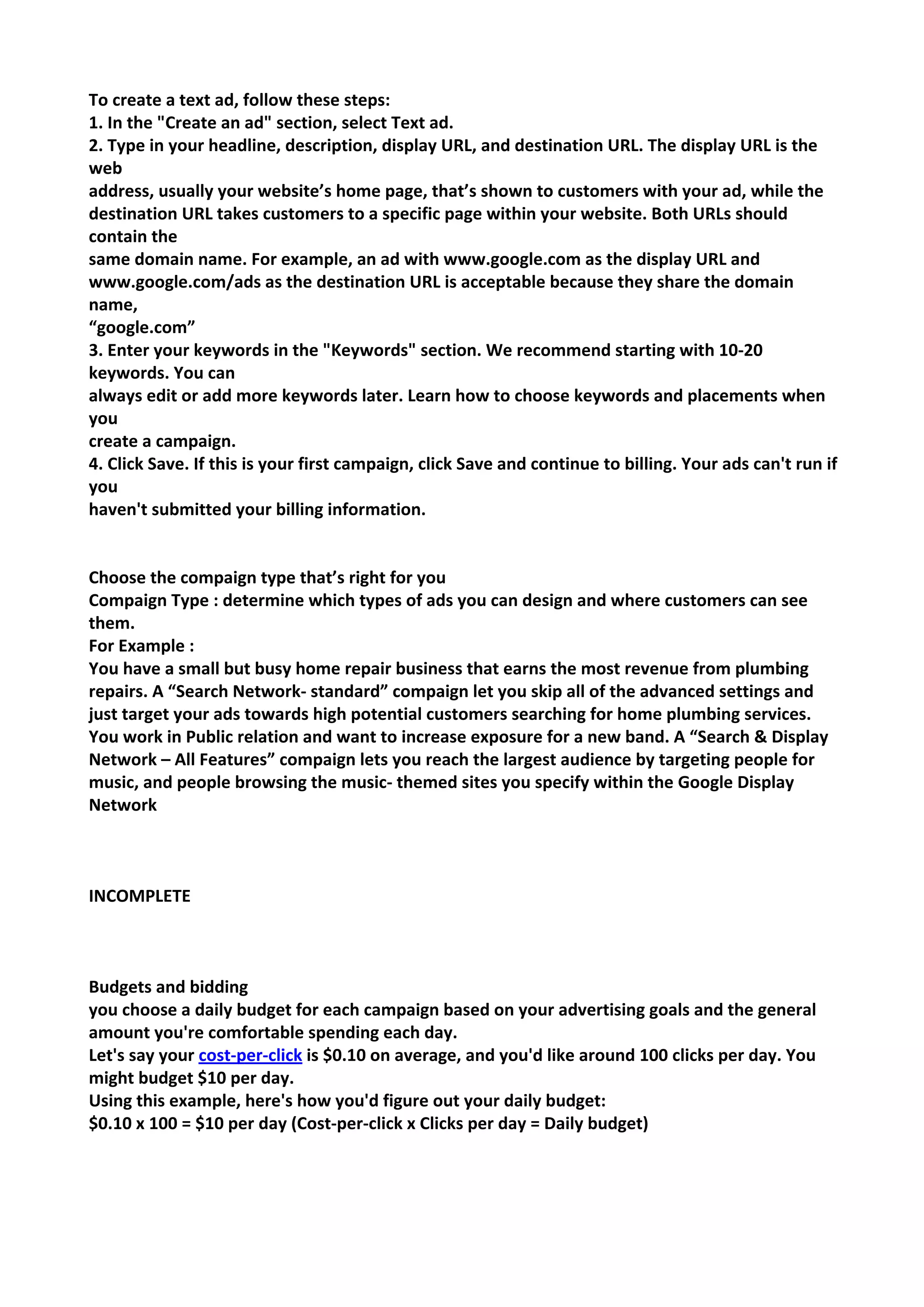 To create a text ad, follow these steps: 
1. In the "Create an ad" section, select Text ad. 
2. Type in your headline, description, display URL, and destination URL. The display URL is the web 
address, usually your website’s home page, that’s shown to customers with your ad, while the 
destination URL takes customers to a specific page within your website. Both URLs should contain the 
same domain name. For example, an ad with www.google.com as the display URL and 
www.google.com/ads as the destination URL is acceptable because they share the domain name, 
“google.com” 
3. Enter your keywords in the "Keywords" section. We recommend starting with 10-20 keywords. You can 
always edit or add more keywords later. Learn how to choose keywords and placements when you 
create a campaign. 
4. Click Save. If this is your first campaign, click Save and continue to billing. Your ads can't run if you 
haven't submitted your billing information. 
Choose the compaign type that’s right for you 
Compaign Type : determine which types of ads you can design and where customers can see them. 
For Example : 
You have a small but busy home repair business that earns the most revenue from plumbing repairs. A “Search Network- standard” compaign let you skip all of the advanced settings and just target your ads towards high potential customers searching for home plumbing services. 
You work in Public relation and want to increase exposure for a new band. A “Search & Display Network – All Features” compaign lets you reach the largest audience by targeting people for music, and people browsing the music- themed sites you specify within the Google Display Network 
INCOMPLETE 
Budgets and bidding 
you choose a daily budget for each campaign based on your advertising goals and the general amount you're comfortable spending each day. 
Let's say your cost-per-click is $0.10 on average, and you'd like around 100 clicks per day. You might budget $10 per day. 
Using this example, here's how you'd figure out your daily budget: 
$0.10 x 100 = $10 per day (Cost-per-click x Clicks per day = Daily budget) 
 