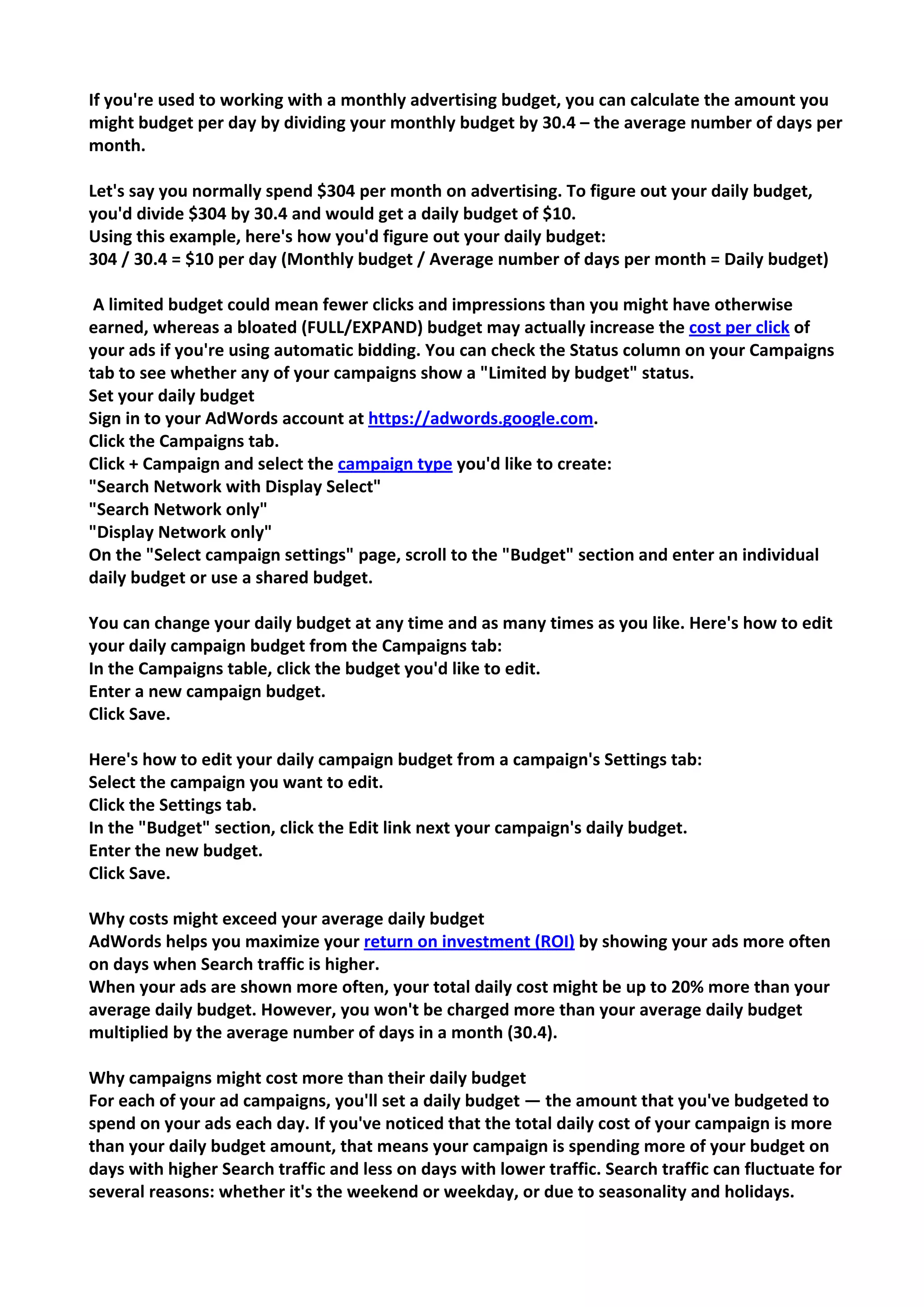 If you're used to working with a monthly advertising budget, you can calculate the amount you might budget per day by dividing your monthly budget by 30.4 – the average number of days per month. 
Let's say you normally spend $304 per month on advertising. To figure out your daily budget, you'd divide $304 by 30.4 and would get a daily budget of $10. 
Using this example, here's how you'd figure out your daily budget: 
304 / 30.4 = $10 per day (Monthly budget / Average number of days per month = Daily budget) 
A limited budget could mean fewer clicks and impressions than you might have otherwise earned, whereas a bloated (FULL/EXPAND) budget may actually increase the cost per click of your ads if you're using automatic bidding. You can check the Status column on your Campaigns tab to see whether any of your campaigns show a "Limited by budget" status. 
Set your daily budget 
Sign in to your AdWords account at https://adwords.google.com. 
Click the Campaigns tab. 
Click + Campaign and select the campaign type you'd like to create: 
"Search Network with Display Select" 
"Search Network only" 
"Display Network only" 
On the "Select campaign settings" page, scroll to the "Budget" section and enter an individual daily budget or use a shared budget. 
You can change your daily budget at any time and as many times as you like. Here's how to edit your daily campaign budget from the Campaigns tab: 
In the Campaigns table, click the budget you'd like to edit. 
Enter a new campaign budget. 
Click Save. 
Here's how to edit your daily campaign budget from a campaign's Settings tab: 
Select the campaign you want to edit. 
Click the Settings tab. 
In the "Budget" section, click the Edit link next your campaign's daily budget. 
Enter the new budget. 
Click Save. 
Why costs might exceed your average daily budget 
AdWords helps you maximize your return on investment (ROI) by showing your ads more often on days when Search traffic is higher. 
When your ads are shown more often, your total daily cost might be up to 20% more than your average daily budget. However, you won't be charged more than your average daily budget multiplied by the average number of days in a month (30.4). 
Why campaigns might cost more than their daily budget 
For each of your ad campaigns, you'll set a daily budget — the amount that you've budgeted to spend on your ads each day. If you've noticed that the total daily cost of your campaign is more than your daily budget amount, that means your campaign is spending more of your budget on days with higher Search traffic and less on days with lower traffic. Search traffic can fluctuate for several reasons: whether it's the weekend or weekday, or due to seasonality and holidays.  