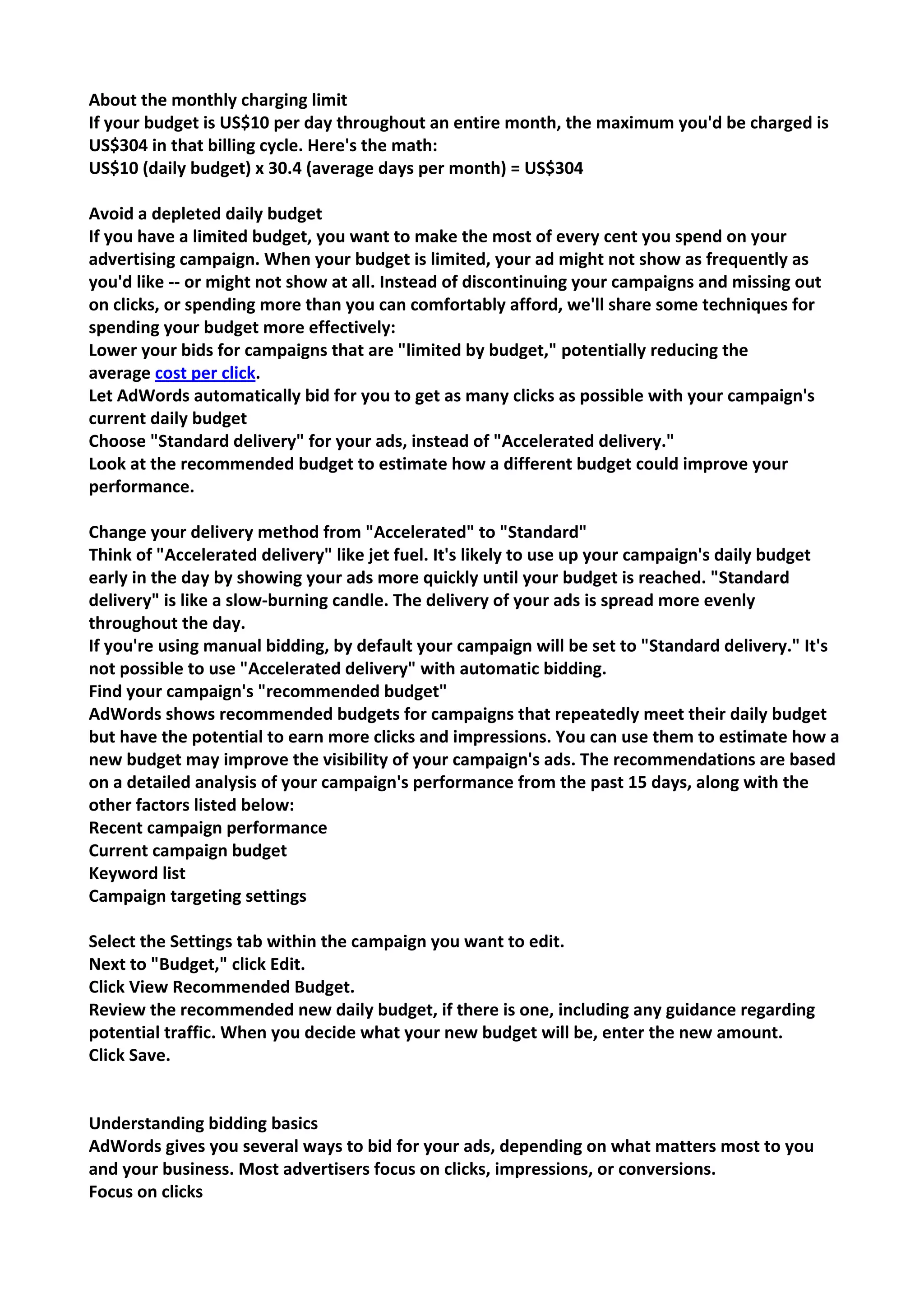 About the monthly charging limit 
If your budget is US$10 per day throughout an entire month, the maximum you'd be charged is US$304 in that billing cycle. Here's the math: 
US$10 (daily budget) x 30.4 (average days per month) = US$304 
Avoid a depleted daily budget 
If you have a limited budget, you want to make the most of every cent you spend on your advertising campaign. When your budget is limited, your ad might not show as frequently as you'd like -- or might not show at all. Instead of discontinuing your campaigns and missing out on clicks, or spending more than you can comfortably afford, we'll share some techniques for spending your budget more effectively: 
Lower your bids for campaigns that are "limited by budget," potentially reducing the average cost per click. 
Let AdWords automatically bid for you to get as many clicks as possible with your campaign's current daily budget 
Choose "Standard delivery" for your ads, instead of "Accelerated delivery." 
Look at the recommended budget to estimate how a different budget could improve your performance. 
Change your delivery method from "Accelerated" to "Standard" 
Think of "Accelerated delivery" like jet fuel. It's likely to use up your campaign's daily budget early in the day by showing your ads more quickly until your budget is reached. "Standard delivery" is like a slow-burning candle. The delivery of your ads is spread more evenly throughout the day. 
If you're using manual bidding, by default your campaign will be set to "Standard delivery." It's not possible to use "Accelerated delivery" with automatic bidding. 
Find your campaign's "recommended budget" 
AdWords shows recommended budgets for campaigns that repeatedly meet their daily budget but have the potential to earn more clicks and impressions. You can use them to estimate how a new budget may improve the visibility of your campaign's ads. The recommendations are based on a detailed analysis of your campaign's performance from the past 15 days, along with the other factors listed below: 
Recent campaign performance 
Current campaign budget 
Keyword list 
Campaign targeting settings 
Select the Settings tab within the campaign you want to edit. 
Next to "Budget," click Edit. 
Click View Recommended Budget. 
Review the recommended new daily budget, if there is one, including any guidance regarding potential traffic. When you decide what your new budget will be, enter the new amount. 
Click Save. 
Understanding bidding basics 
AdWords gives you several ways to bid for your ads, depending on what matters most to you and your business. Most advertisers focus on clicks, impressions, or conversions. 
Focus on clicks  