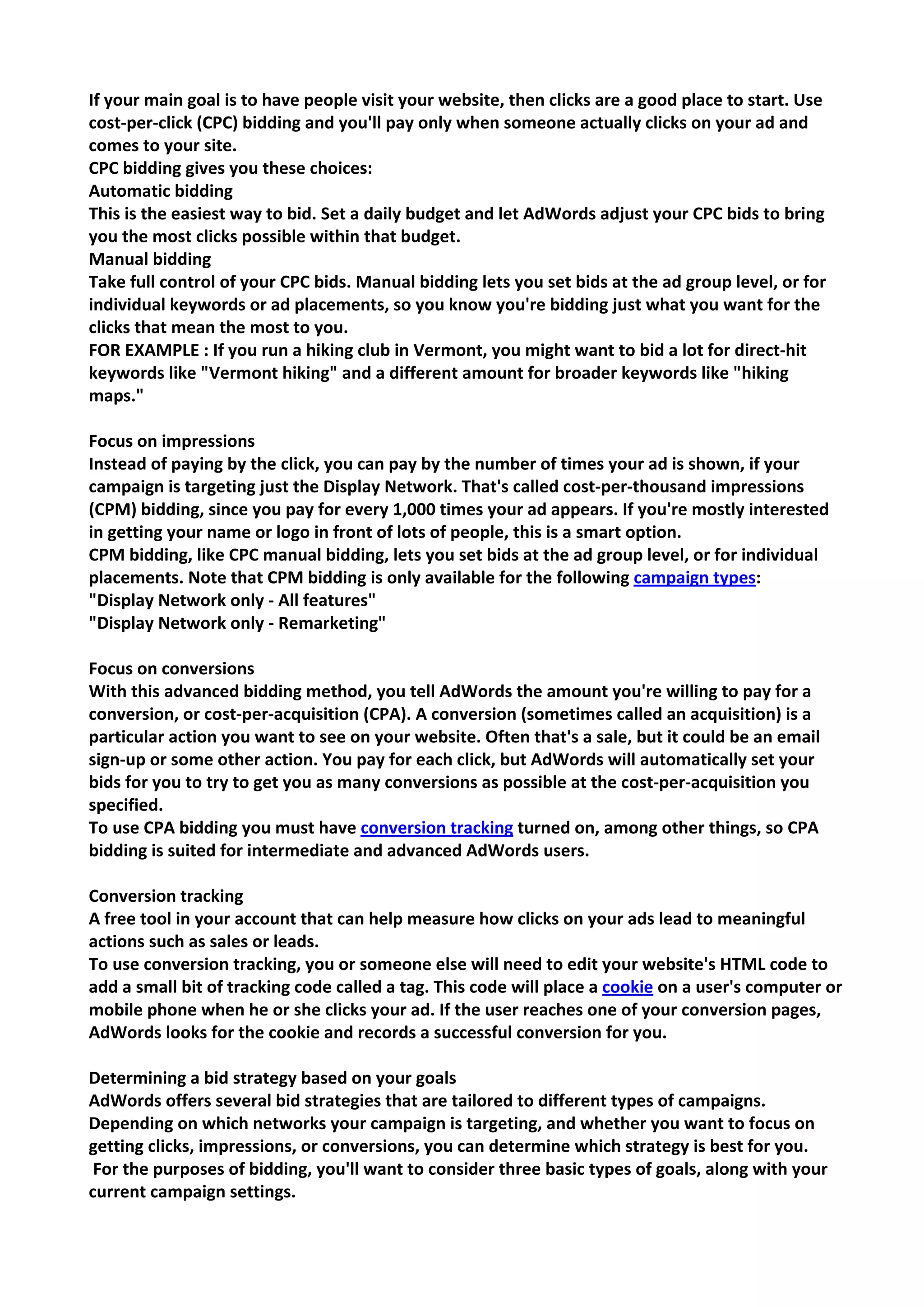 If your main goal is to have people visit your website, then clicks are a good place to start. Use cost-per-click (CPC) bidding and you'll pay only when someone actually clicks on your ad and comes to your site. 
CPC bidding gives you these choices: 
Automatic bidding 
This is the easiest way to bid. Set a daily budget and let AdWords adjust your CPC bids to bring you the most clicks possible within that budget. 
Manual bidding 
Take full control of your CPC bids. Manual bidding lets you set bids at the ad group level, or for individual keywords or ad placements, so you know you're bidding just what you want for the clicks that mean the most to you. 
FOR EXAMPLE : If you run a hiking club in Vermont, you might want to bid a lot for direct-hit keywords like "Vermont hiking" and a different amount for broader keywords like "hiking maps." 
Focus on impressions 
Instead of paying by the click, you can pay by the number of times your ad is shown, if your campaign is targeting just the Display Network. That's called cost-per-thousand impressions (CPM) bidding, since you pay for every 1,000 times your ad appears. If you're mostly interested in getting your name or logo in front of lots of people, this is a smart option. 
CPM bidding, like CPC manual bidding, lets you set bids at the ad group level, or for individual placements. Note that CPM bidding is only available for the following campaign types: 
"Display Network only - All features" 
"Display Network only - Remarketing" 
Focus on conversions 
With this advanced bidding method, you tell AdWords the amount you're willing to pay for a conversion, or cost-per-acquisition (CPA). A conversion (sometimes called an acquisition) is a particular action you want to see on your website. Often that's a sale, but it could be an email sign-up or some other action. You pay for each click, but AdWords will automatically set your bids for you to try to get you as many conversions as possible at the cost-per-acquisition you specified. 
To use CPA bidding you must have conversion tracking turned on, among other things, so CPA bidding is suited for intermediate and advanced AdWords users. 
Conversion tracking 
A free tool in your account that can help measure how clicks on your ads lead to meaningful actions such as sales or leads. 
To use conversion tracking, you or someone else will need to edit your website's HTML code to add a small bit of tracking code called a tag. This code will place a cookie on a user's computer or mobile phone when he or she clicks your ad. If the user reaches one of your conversion pages, AdWords looks for the cookie and records a successful conversion for you. 
Determining a bid strategy based on your goals 
AdWords offers several bid strategies that are tailored to different types of campaigns. Depending on which networks your campaign is targeting, and whether you want to focus on getting clicks, impressions, or conversions, you can determine which strategy is best for you. 
For the purposes of bidding, you'll want to consider three basic types of goals, along with your current campaign settings.  