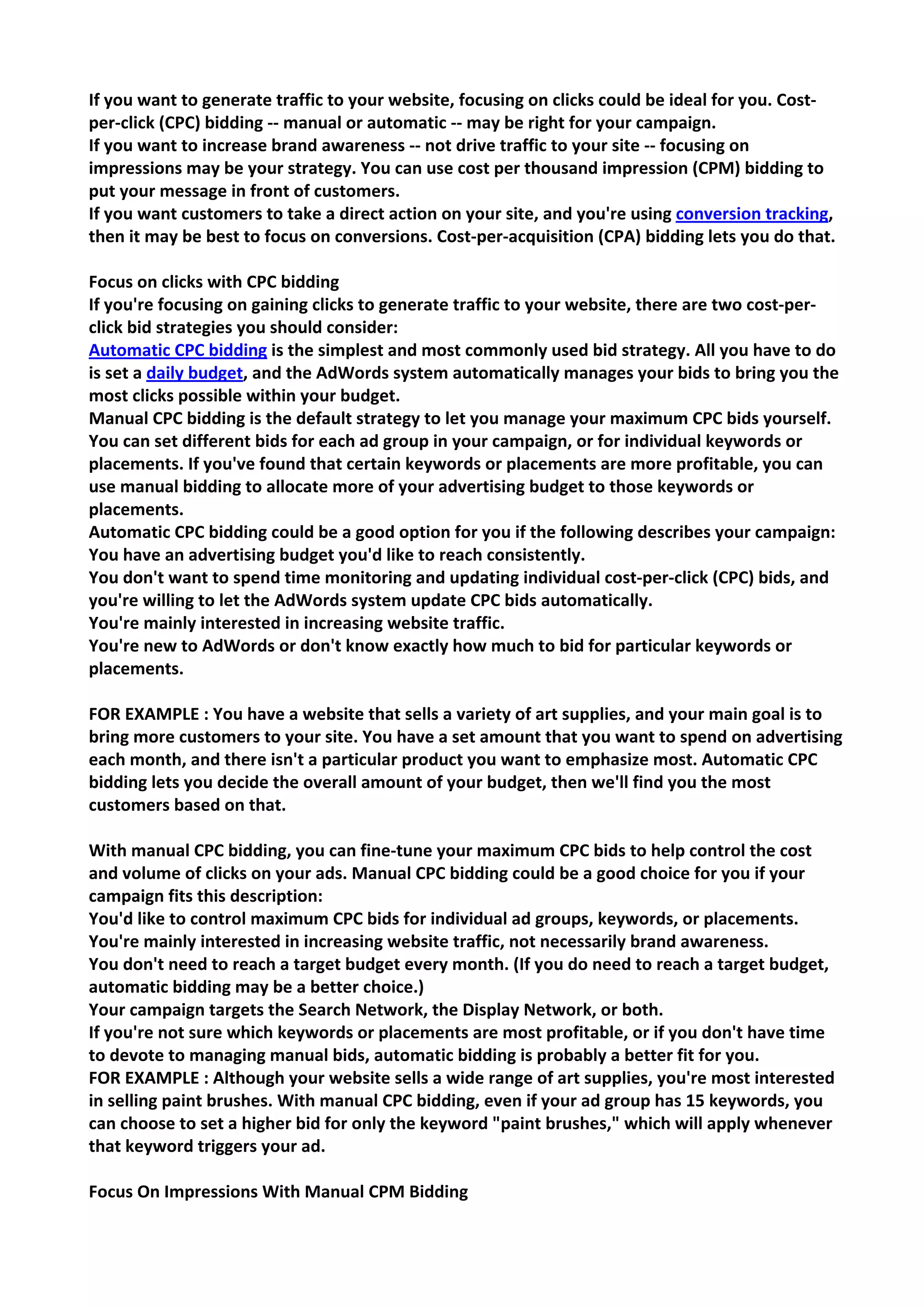 If you want to generate traffic to your website, focusing on clicks could be ideal for you. Cost- per-click (CPC) bidding -- manual or automatic -- may be right for your campaign. 
If you want to increase brand awareness -- not drive traffic to your site -- focusing on impressions may be your strategy. You can use cost per thousand impression (CPM) bidding to put your message in front of customers. 
If you want customers to take a direct action on your site, and you're using conversion tracking, then it may be best to focus on conversions. Cost-per-acquisition (CPA) bidding lets you do that. 
Focus on clicks with CPC bidding 
If you're focusing on gaining clicks to generate traffic to your website, there are two cost-per- click bid strategies you should consider: 
Automatic CPC bidding is the simplest and most commonly used bid strategy. All you have to do is set a daily budget, and the AdWords system automatically manages your bids to bring you the most clicks possible within your budget. 
Manual CPC bidding is the default strategy to let you manage your maximum CPC bids yourself. You can set different bids for each ad group in your campaign, or for individual keywords or placements. If you've found that certain keywords or placements are more profitable, you can use manual bidding to allocate more of your advertising budget to those keywords or placements. 
Automatic CPC bidding could be a good option for you if the following describes your campaign: 
You have an advertising budget you'd like to reach consistently. 
You don't want to spend time monitoring and updating individual cost-per-click (CPC) bids, and you're willing to let the AdWords system update CPC bids automatically. 
You're mainly interested in increasing website traffic. 
You're new to AdWords or don't know exactly how much to bid for particular keywords or placements. 
FOR EXAMPLE : You have a website that sells a variety of art supplies, and your main goal is to bring more customers to your site. You have a set amount that you want to spend on advertising each month, and there isn't a particular product you want to emphasize most. Automatic CPC bidding lets you decide the overall amount of your budget, then we'll find you the most customers based on that. 
With manual CPC bidding, you can fine-tune your maximum CPC bids to help control the cost and volume of clicks on your ads. Manual CPC bidding could be a good choice for you if your campaign fits this description: 
You'd like to control maximum CPC bids for individual ad groups, keywords, or placements. 
You're mainly interested in increasing website traffic, not necessarily brand awareness. 
You don't need to reach a target budget every month. (If you do need to reach a target budget, automatic bidding may be a better choice.) 
Your campaign targets the Search Network, the Display Network, or both. 
If you're not sure which keywords or placements are most profitable, or if you don't have time to devote to managing manual bids, automatic bidding is probably a better fit for you. 
FOR EXAMPLE : Although your website sells a wide range of art supplies, you're most interested in selling paint brushes. With manual CPC bidding, even if your ad group has 15 keywords, you can choose to set a higher bid for only the keyword "paint brushes," which will apply whenever that keyword triggers your ad. 
Focus On Impressions With Manual CPM Bidding  