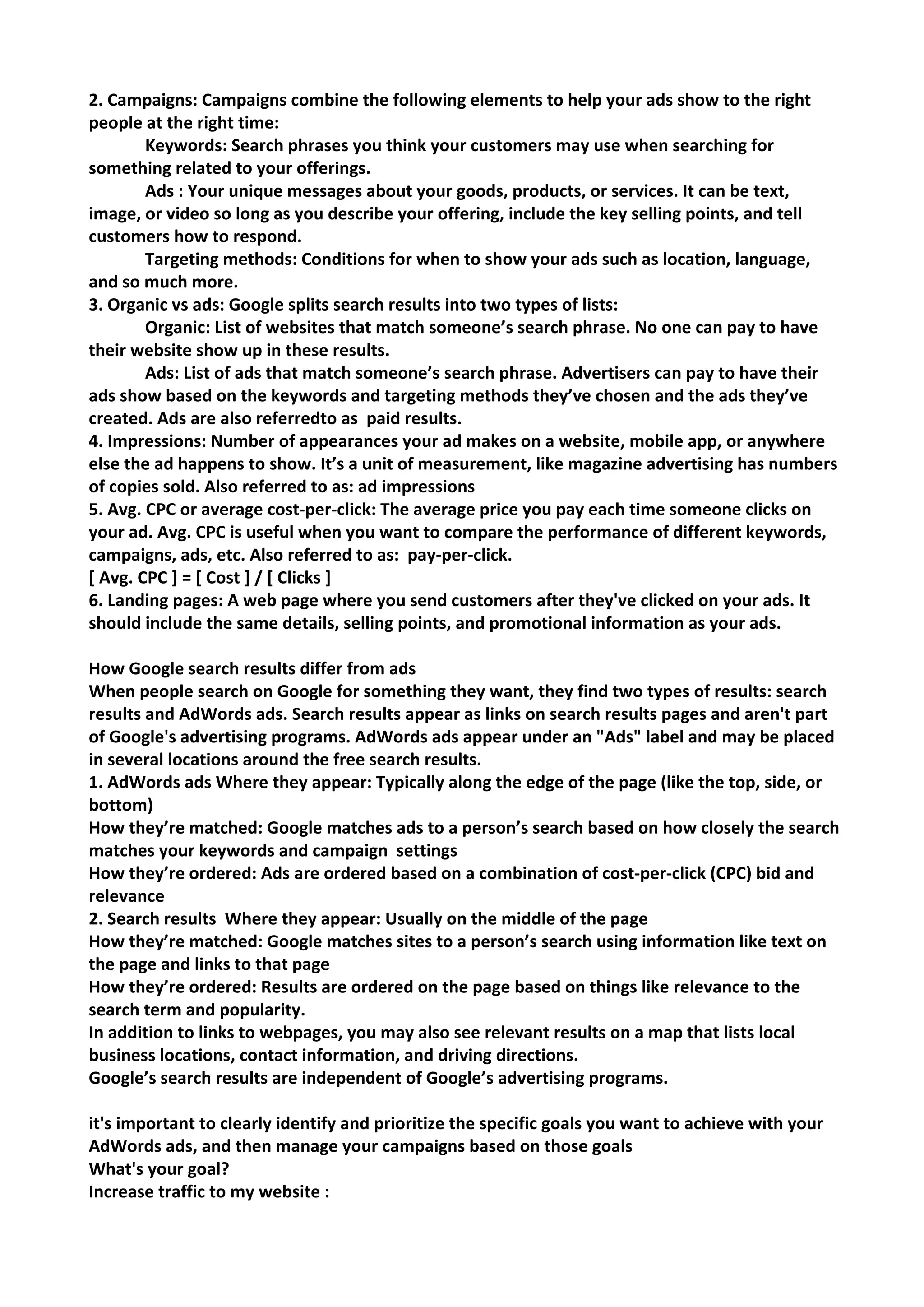 2. Campaigns: Campaigns combine the following elements to help your ads show to the right people at the right time: 
Keywords: Search phrases you think your customers may use when searching for something related to your offerings. 
Ads : Your unique messages about your goods, products, or services. It can be text, image, or video so long as you describe your offering, include the key selling points, and tell customers how to respond. 
Targeting methods: Conditions for when to show your ads such as location, language, and so much more. 
3. Organic vs ads: Google splits search results into two types of lists: 
Organic: List of websites that match someone’s search phrase. No one can pay to have their website show up in these results. 
Ads: List of ads that match someone’s search phrase. Advertisers can pay to have their ads show based on the keywords and targeting methods they’ve chosen and the ads they’ve created. Ads are also referredto as paid results. 
4. Impressions: Number of appearances your ad makes on a website, mobile app, or anywhere else the ad happens to show. It’s a unit of measurement, like magazine advertising has numbers of copies sold. Also referred to as: ad impressions 
5. Avg. CPC or average cost-per-click: The average price you pay each time someone clicks on your ad. Avg. CPC is useful when you want to compare the performance of different keywords, campaigns, ads, etc. Also referred to as: pay-per-click. 
[ Avg. CPC ] = [ Cost ] / [ Clicks ] 
6. Landing pages: A web page where you send customers after they've clicked on your ads. It should include the same details, selling points, and promotional information as your ads. 
How Google search results differ from ads 
When people search on Google for something they want, they find two types of results: search results and AdWords ads. Search results appear as links on search results pages and aren't part of Google's advertising programs. AdWords ads appear under an "Ads" label and may be placed in several locations around the free search results. 
1. AdWords ads Where they appear: Typically along the edge of the page (like the top, side, or bottom) 
How they’re matched: Google matches ads to a person’s search based on how closely the search matches your keywords and campaign settings 
How they’re ordered: Ads are ordered based on a combination of cost-per-click (CPC) bid and relevance 
2. Search results Where they appear: Usually on the middle of the page 
How they’re matched: Google matches sites to a person’s search using information like text on the page and links to that page 
How they’re ordered: Results are ordered on the page based on things like relevance to the search term and popularity. 
In addition to links to webpages, you may also see relevant results on a map that lists local business locations, contact information, and driving directions. 
Google’s search results are independent of Google’s advertising programs. 
it's important to clearly identify and prioritize the specific goals you want to achieve with your AdWords ads, and then manage your campaigns based on those goals 
What's your goal? 
Increase traffic to my website :  